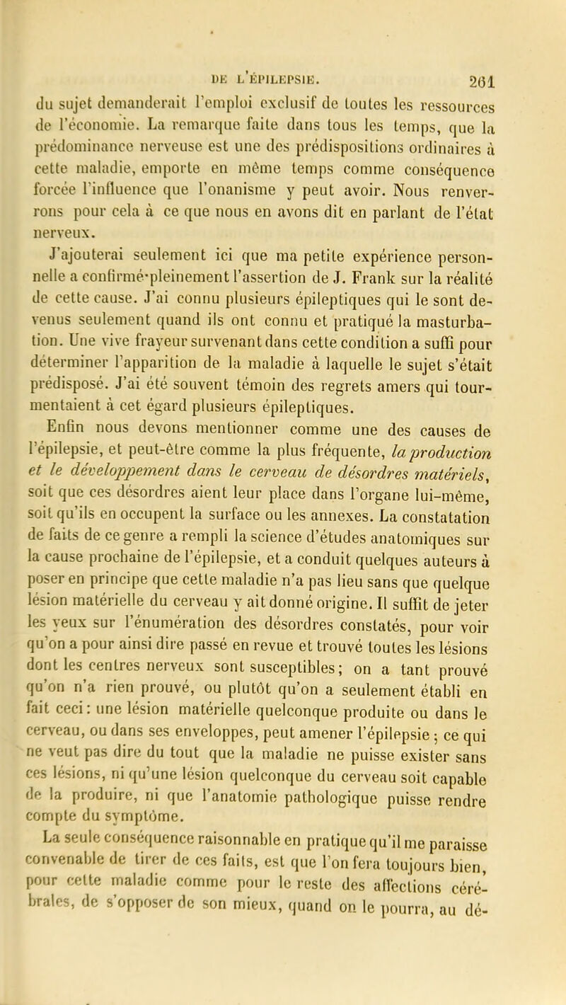 du sujet domauderait l'emploi exclusif de toutes les ressources de l'économie. La remarque faite dans tous les temps, que la prédominance nerveuse est une des prédispositions ordinaires à cette maladie, emporte en même temps comme conséquence forcée l'influence que l'onanisme y peut avoir. Nous renver- rons pour cela à ce que nous en avons dit en parlant de l'état nerveux. J'ajouterai seulement ici que ma petite expérience person- nelle a eonhïmé-pleinement l'assertion de J. Frank sur la réalité de cette cause. J'ai connu plusieurs épileptiques qui le sont de- venus seulement quand ils ont connu et pratiqué la masturba- tion. Une vive frayeur survenant dans cette condition a suffi pour déterminer l'apparition de la maladie à laquelle le sujet s'était prédisposé. J'ai été souvent témoin des regrets amers qui tour- mentaient à cet égard plusieurs épileptiques. Enfin nous devons mentionner comme une des causes de l'épilepsie, et peut-être comme la plus fréquente, la production et le développement dans le cerveau de désordres matériels, soit que ces désordres aient leur place dans l'organe lui-même, soit qu'ils en occupent la surface ou les annexes. La constatation de faits de ce genre a rempli la science d'études anatotniques sur la cause prochaine de l'épilepsie, et a conduit quelques auteurs à poser en principe que cette maladie n'a pas lieu sans que quelque lésion matérielle du cerveau y ait donné origine. Il suffit de jeter les yeux sur l'énumération des désordres constatés, pour voir qu'on a pour ainsi dire passé en revue et trouvé toutes les lésions dont les centres nerveux sont susceptibles ; on a tant prouvé qu'on n'a rien prouvé, ou plutôt qu'on a seulement établi en fait ceci: une lésion matérielle quelconque produite ou dans le cerveau, ou dans ses enveloppes, peut amener l'épilepsie ; ce qui ne veut pas dire du tout que la maladie ne puisse exister sans ces lésions, ni qu'une lésion quelconque du cerveau soit capable de la produire, ni que l'anatomie pathologique puisse rendre compte du symptôme. La seule conséquence raisonnable en pratique qu'il me paraisse convenable de tirer de ces faits, est que l'on fera toujours bien, pour celte maladie comme pour le reste des affections céré- brales, de s'opposer de son mieux, quand on le pourra, au dé-