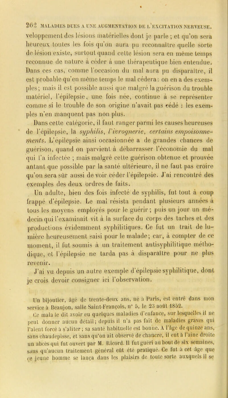 veloppement dos lésions matérielles dont je parle ; et qu'on sera heureux toutes les fois qu'on aura pu reconnaître quelle sorte de lésion existe, surtout quand cette lésion sera en môme temps reconnue de nature à céder à une thérapeutique bien entendue. Dans ces cas, comme l'occasion du mal aura pu disparaître, il est probable qu'en môme temps le mal cédera: on en a des exem- ples; mais il est possible aussi que malgré laguérison du trouble matériel, l'épilepsie, une fois née, continue à se représenter comme si le trouble de son origine n'avait pas eédé : les exem- ples n'en manquent pas non plus. Dans cette catégorie, il faut ranger parmi les causes heureuses de l'épilepsie, la syphilis, iivrognerie, certains empoisonne- ments. L'épilepsie ainsi occasionnée a de grandes chances de guérison, quand on parvient à débarrasser l'économie du mal qui l'a infectée ; mais malgré celte guérison obtenue et prouvée antant que possible par la santé ultérieure, il ne faut pas croire qu'on sera sûr aussi devoir céder l'épilepsie. J'ai rencontré des exemples des deux ordres de faits. Un adulte, bien des fois infecté de syphilis, fut tout à coup frappé d'épilepsie. Le mal résista pendant plusieurs années à tous les moyens employés pour le guérir; puis un jour un mé- decin qui l'examinait vit à la surface du corps des taches et des productions évidemment syphilitiques. Ce fut un trait de lu- mière heureusement saisi pour le malade; car, à compter de ce moment, il fut soumis à un traitement antisyphilitique métho- dique, et l'épilepsie ne tarda pas à disparaître pour ne plus revenir. J'ai vu depuis un autre exemple d'épilepsie syphilitique, dont je crois devoir consigner ici l'observation. Un bijoutier, âgé de trente-deux ans, né à Paris, est entré dans mon service à Beaujon, salle Saint-François, n 5, le 2.5 août 1852. Ge mata le dit avoir eu quelques maladies d'enfance, sur lesquelles il ne peut donner aucun détail; depuis il n'a pas fait de maladies graves qui l'aient forcé à s'aliter ; sa santé habituelle est bonne. A l'âge de quinze ans, sans chaudepisse, et sans qu'on ait observé de chancre, il eut à l'aine droite un abcès qui fut ouvert par M. Uicord. 11 fut guéri au bout de six semaines, sans qu'aucun traitement général eût été pratiqué. Ce fut à cet âge que ce jeune homme se lança dans les plaisirs de toute sorte auxquels il se