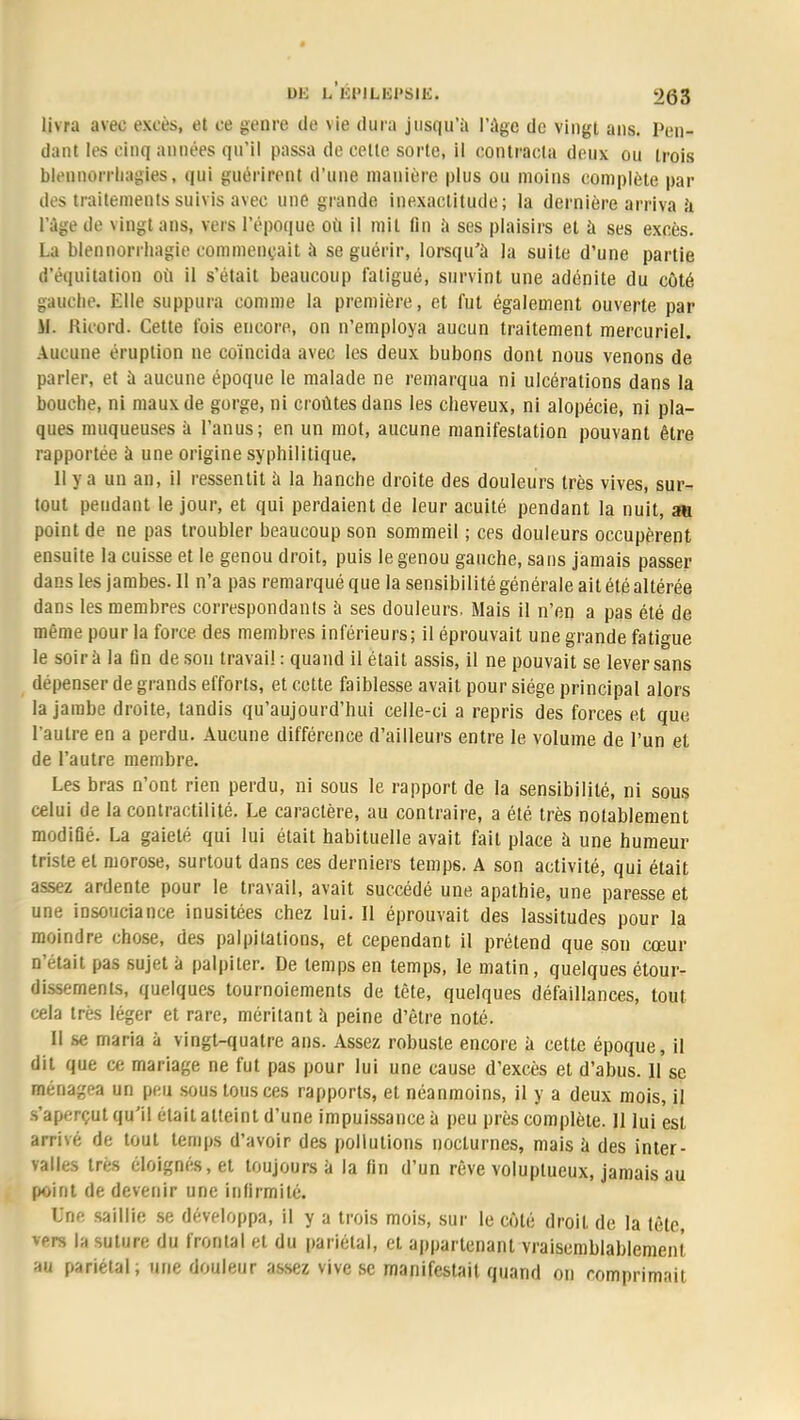 livra avec excès, et ce genre de vie dura jusqu'à l'âge de vingt ans. Pan*» dant les cinq années qu'il passa de celte sorte, il contracta deux ou trois bleunorrhagies, qui guérirent d'une manière plus ou moins complète par des traitements suivis avec une grande inexactitude; la dernière arriva à l'âge de vingt ans, vers l'époque où il mit fin à ses plaisirs et à ses excès. La blennorrhagie commençait à se guérir, lorsqu'à la suite d'une partie d'équitation où il s'était beaucoup fatigué, survint une adénite du côté gauche. Elle suppura comme la première, et fut également ouverte par il. Rieord. Cette fois encore, on n'employa aucun traitement mercuriel. Aucune éruption ne coïncida avec les deux bubons dont nous venons de parler, et à aucune époque le malade ne remarqua ni ulcérations dans la bouche, ni maux de gorge, ni croûtes dans les cheveux, ni alopécie, ni pla- ques muqueuses à l'anus; en un mot, aucune manifestation pouvant être rapportée à une origine syphilitique. 11 va un an, il ressentit à la hanche droite des douleurs très vives, sur- tout pendant le jour, et qui perdaient de leur acuité pendant la nuit, au point de ne pas troubler beaucoup son sommeil ; ces douleurs occupèrent ensuite la cuisse et le genou droit, puis le genou gauche, sans jamais passer dans les jambes. 11 n'a pas remarqué que la sensibilité générale ait été altérée dans les membres correspondants à ses douleurs. Mais il n'en a pas été de même pour la force des membres inférieurs; il éprouvait une grande fatigue le soir à la fin de son travail : quand il était assis, il ne pouvait se lever sans dépenser de grands efforts, et cette faiblesse avait pour siège principal alors la jambe droite, tandis qu'aujourd'hui celle-ci a repris des forces et que l'autre en a perdu. Aucune différence d'ailleurs entre le volume de l'un et de l'autre membre. Les bras n'ont rien perdu, ni sous le rapport de la sensibilité, ni sous celui de la contractilité. Le caractère, au contraire, a été très notablement modifié. La gaieté qui lui était habituelle avait fait place à une humeur triste et morose, surtout dans ces derniers temps. A son activité, qui était assez ardente pour le travail, avait succédé une apathie, une paresse et une insouciance inusitées chez lui. Il éprouvait des lassitudes pour la moindre chose, des palpitations, et cependant il prétend que son cœur n'était pas sujet à palpiter. De temps en temps, le matin, quelques étour- dissements, quelques tournoiements de tète, quelques défaillances, tout cela très léger et rare, méritant à peine d'être noté. Il se maria à vingt-quatre ans. Assez robuste encore à cette époque, il dit que ce mariage ne fut pas pour lui une cause d'excès et d'abus. 11 se ménagea un peu sous tous ces rapports, et néanmoins, il y a deux mois, il s'aperçut qu'il était atteint d'une impuissance à peu près complète. Il lui est arrivé de tout temps d'avoir des pollutions nocturnes, mais à des inter- valles très éloignés, et toujours à la fin d'un rêve voluptueux, jamais au point de devenir une infirmité. Une saillie se développa, il y a trois mois, sur le côté droit de la tête, vers la suture du frontal et du pariétal, et appartenant vraisemblablement au pariétal; une douleur assez vive se manifestait quand on comprimait
