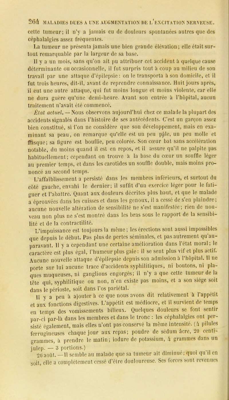 cette tumeur; il n'y a jamais eu de douleurs spontanées autres que des céphalalgies assez fréquentes. La tumeur ne présenta jamais une bien grande élévation; elle était sur- tout remarquable par la largeur de sa base. 11 y a un mois, sans qu'on ait pu attribuer cet accident à quelque cause déterminante ou occasionnelle, il fut surpris tout à coup au milieu de son travail par une attaque d'épilepsie: on le transporta à son domicile, et il fut trois heures, dit-il, avant de reprendre connaissance. Huit jours après, il eut une autre attaque, qui fut moins longue et moins violente, car elle ne dura guère qu'une demi-heure. Avant son entrée k l'hôpital, aucun traitement n'avait été commencé. État actuel. — Nous observons aujourd'hui chez ce malade la plupart des accidents signalés dans l'histoire de ses antécédents. C'est un garçon assez bien constitué, si l'on ne considère que son développement, mais en exa- minant sa peau, on remarque qu'elle est un peu p£le, un peu molle et flasque; sa figure est bouffie, peu colorée. Son cœur bat sans accélération notable, du moins quand il est en repos, et il assure qu'il ne palpite pas habituellement; cependant on trouve à la base du cœur un souffle léger au premier temps, et dans les carotides un souffle double, mais moins pro- noncé au second temps. L'affaiblissement a persisté dans les membres inférieurs, et surtout du côté gauche, envahi le dernier; il suffit d'un exercice léger pour le fati- guer et l'abattre. Quant aux douleurs décrites plus haut, et que le malade a éprouvées dans les cuisses et dans les genoux, il a cessé de s'en plaindre; aucune nouvelle altération de sensibilité ne s'est manifestée; rien de nou- veau non plus ne s'est montré dans les bras sous le rapport de la sensibi- lité et de la contractilité. L'impuissance est toujours la même ; les érections sont aussi impossibles que depuis le début. Pas plus de pertes séminales, et pas autrement qu'au- paravant. 11 y a cependant une certaine amélioration dans l'état moral; le caractère est plus égal, l'humeur plus gaie : il se sent plus vif et plus actif. Aucune nouvelle attaque d'épilepsie depuis son admission à l'hôpital. 11 ne porte sur lui aucune trace d'accidents syphilitiques, ni boutons, ni pla- ques muqueuses, ni ganglions engorgés; il n'y a que cette tumeur de la tête qui, syphilitique ou non, n'en existe pas moins, et a son siège soit dans le périoste, soit dans l'os pariétal. Il y a peu à ajouter à ce que nous avons dit relativement à l'appétit et aux fonctions digestives. L'appétit est médiocre, et il survient de temps en temps des vomissements bilieux. Quelques douleurs se font sentir par-ci par-là dans les membres et dans le tronc : les céphalalgies ont per- sisté également, mais elles n'ont pas conservé la même intensité, (i pilules ferrugineuses chaque jour aux repas; poudre de sédum acre, 20 centi- grammes, à prendre le matin; iodure de potassium, h grammes dans un julep. — 3 portions.) atlaoût. —Il semble au malade que sa tumeur ait diminué; quoi qu'il en soit, elle a complètement cessé d'être douloureuse. Ses forces sont revenues