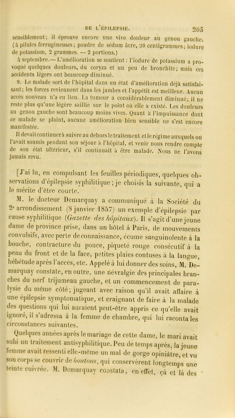DE L ÉDILBP81B. 2(35 sensiblement; il éprouve encore une vive douleur au genou gauche. (4 pilules ferrugineuses; poudre de sédum ûcre, 20 centigrammes; iodure de potassium, 2 grammes. — 2 portions.) à septembre.— L'amélioration se soutient: l'iodure de potassium a pro- voqué quelques douleurs, du coryza et un peu de bronchite; mais ces accidents légers ont beaucoup diminué. 9. Le malade sort de l'hôpital clans un état d'amélioration déjà satisfai- sant: les forces reviennent dans les jambes et l'appétit est meilleur. Aucun accès nouveau n*a eu lieu. La tumeur a considérablement diminué; il ne reste plus qu'une légère saillie sur le point où elle a existé. Les douleurs au genou gauche sont beaucoup moins vives. Quant à l'impuissance dont ce malade se plaint, aucune amélioration bien sensible ne s'est encore manifestée. II devaitcontinuerà suivre au dehors le traitement et le régime auxquels on l'avait soumis pendant son séjour a l'hôpital, et venir nous rendre compte de son état ultérieur, s'il continuait à être malade. Nous ne l'avons jamais revu. [J'ai lu, en compulsant les feuilles périodiques, quelques ob- servations d'épilepsie syphilitique ; je choisis la suivante, qui a le mérite d'être courte. M. le docteur Demarquay a communiqué à la Société du 2« arrondissement (8 janvier 1857) un exemple d'épilepsie par cause syphilitique (Gazette des hôpitaux). Il s'agit d'une jeune dame de province prise, dans un hôtel à Paris, de mouvements convulsifs, avec perle de connaissance, écume sanguinolente à la bouche, contracture du pouce, piqueté rouge consécutif à la peau du front et de la face, petites plaies contuses à la langue, hébétude après l'accès, etc. Appelé à lui donner des soins, M.de- marquay conslate, en outre, une névralgie des principales bran- ches du nerf trijumeau gauche, et un commencement de para- lysie du même côté ; jugeant avec raison qu'il avait affaire à une épilepsie s.ymplomalique, et craignant de faire à la malade des questions qui lui auraient peut-être appris ce qu'elle avait ignoré, il s'adressa à la femme de chambre, qui lui raconta les circonstances suivantes. Quelques années après le mariage de cette dame, le mari avait subi un traitement antisyphilitique. Peu de temps après, la jeune femme avait ressenti elle-même un mal de gorge opiniâtre, et vu son corps se couvrir de boutons, qui conservèrent longtemps une teinte cuivrée. M. Demarquay constata, eu elfel, ça et là des '