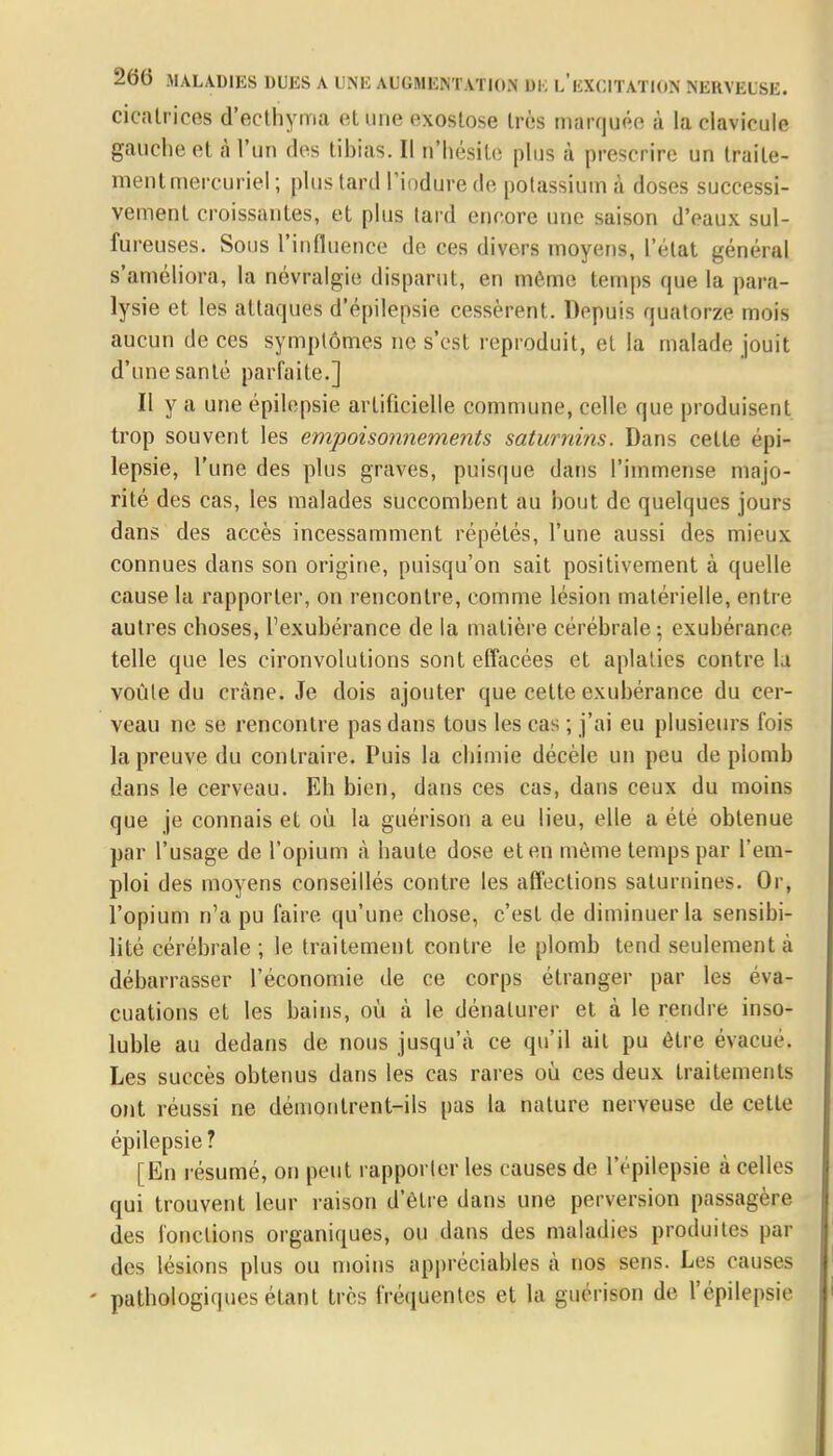 cicatrices d'ecthyma et une exostose très marquée à la clavicule gauche et à l'un des tibias. Il n'hésite plus à prescrire un traite- ment mercuriel ; plus tard l'induré de potassium a doses successi- vement croissantes, et plus lard encore une saison d'eaux sul- fureuses. Sous l'influence de ces divers moyens, l'état général s'améliora, la névralgie disparut, en même temps que la para- lysie et les attaques d'épilepsie cessèrent. Depuis quatorze mois aucun de ces symptômes ne s'est reproduit, et la malade jouit d'une santé parfaite.] Il y a une épilepsie artificielle commune, celle que produisent trop souvent les empoisonnements saturnins. Dans cette épi- lepsie, l'une des plus graves, puisque dans l'immense majo- rité des cas, les malades succombent au bout de quelques jours dans des accès incessamment répétés, l'une aussi des mieux connues dans son origine, puisqu'on sait positivement à quelle cause la rapporter, on rencontre, comme lésion matérielle, entre autres choses, l'exubérance de la matière cérébrale-, exubérance telle que les cironvolutions sont effacées et aplaties contre la voûle du crâne. Je dois ajouter que cette exubérance du cer- veau ne se rencontre pas dans tous les cas ; j'ai eu plusieurs fois la preuve du contraire. Puis la chimie décèle un peu de plomb dans le cerveau. Eh bien, dans ces cas, dans ceux du moins que je connais et où la guérison a eu lieu, elle a été obtenue par l'usage de l'opium à haute dose et en même temps par l'em- ploi des moyens conseillés contre les affections saturnines. Or, l'opium n'a pu faire qu'une chose, c'est de diminuer la sensibi- lité cérébrale ; le traitement contre le plomb tend seulement à débarrasser l'économie de ce corps étranger par les éva- cuations et les bains, où à le dénaturer et à le rendre inso- luble au dedans de nous jusqu'à ce qu'il ail pu être évacue. Les succès obtenus dans les cas rares où ces deux traitements ont réussi ne démontrent-ils pas la nature nerveuse de cette épilepsie ? [En résumé, on peut rapporter les causes de l'épilepsie à celles qui trouvent leur raison d'être dans une perversion passagère des fonctions organiques, ou dans des maladies produites par des lésions plus ou moins appréciables à nos sens. Les causes - pathologiques étant très fréquentes et la guérison de l'épilepsie