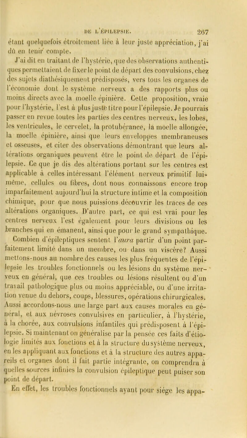 étant quelquefois étroitement liée à leur juste appréciation, j'ai du en tenir' compte. J'ai dit en traitant de l'hystérie, que des observations authenti- ques permettaient de fixer le point de départ des convulsions, chez des sujets diathésiquemenl prédisposés, vers tous les organes de l'économie dont le système nerveux a des rapports plus ou moins directs avec la moelle épinière. Cette proposition, vraie pour l'hystérie, Test à plusjustetilrepouiTépilepsie. Je pourrais passer en revue toutes les parties des centres nerveux, les lobes, les ventricules, le cervelet, la protubérance, la moelle allongée, la moelle épinière, ainsi que leurs enveloppes membraneuses et osseuses, et citer des observations démontrant que leurs al- térations organiques peuvent être le point de départ de l'épi? lepsie. Ce que je dis des altérations portant sur les centres est applicable à celles intéressant l'élément nerveux primitif lui- même, cellules ou fibres, dont nous connaissons encore trop imparfaitement aujourd'hui la structure intime et la composition chimique, pour que nous puissions découvrir les traces de ces altérations organiques. D'autre part, ce qui est vrai pour les centres nerveux l'est également pour leurs divisions ou les branches qui en émanent, ainsi que pour le grand sympathique. Combien d'épileptiques sentent Y aura partir d'un point par- faitement limité dans un membre, ou dans un viscère? Aussi mettons-nous au nombre des causes les plus fréquentes de l'épi- lepsie les troubles fonctionnels ou les lésions du système ner- veux en général, que ces troubles ou lésions résultent ou d'un travail pathologique plus ou moins appréciable, ou d'une irrita- tion venue du dehors, coups, blessures, opérations chirurgicales. Aussi accordons-nous une large part aux causes morales en gé- néral, et aux névroses convulsives en particulier, à l'hystérie, à la chorée, aux convulsions infantiles qui prédisposent à l'épi- lepsie. Si maintenant on généralise par la pensée ces faits d'étio- logie limités aux fonctions et à la structure dusystème nerveux, en les appliquant aux fonctions et à la structure des autres appa- reils et organes dont il fait partie intégrante, on comprendra à quelles sources infinies la convulsion épileplique peut puiser son point de départ. En effet, les troubles fonctionnels ayant pour siège les appa-