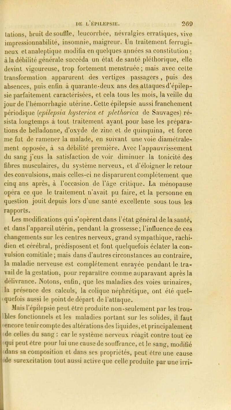 lations, bruit de souille, leucorrhée, névralgies erratiques, vive impressionnabilite, insomnie, maigreur. Un traitement ferrugi- neux et analeptique modifia en quelques années sa constitution ; à la débilité générale succéda un état de santé pléthorique, elle devint vigoureuse, trop fortement menslruée ; mais avec cette transformation apparurent des vertiges passagers, puis des absences, puis enfin à quarante-deux ans des attaques d'épilep- sie parfaitement caractérisées, et cela tous les mois, la veille du jour de l'hémorrhagie utérine. Cette épilepsie aussi franchement périodique [epilepsia hysterica et plethorica de Sauvages) ré- sista longtemps à tout traitement ayant pour base les prépara- lions de belladonne, d'oxyde de zinc et de quinquina, et force me fut de ramener la malade, en suivant une voie diamétrale- ment opposée, à sa débilité première. Avec l'appauvrissement du sang j'eus la satisfaction de voir diminuer la tonicité des fibres musculaires, du système nerveux, et d'éloigner le retour des convulsions, mais celles-ci ne disparurent complètement que cinq ans après, à l'occasion de l'âge critique. La ménopause opéra ce que le traitement n'avait pu faire, et la personne en question jouit depuis lors d'une santé excellente sous tous les rapports. Les modifications qui s'opèrent dans l'état général de la santé, et dans l'appareil utérin, pendant la grossesse ; l'influence de ces changements sur les centres nerveux, grand sympathique, rachi- dien et cérébral, prédisposent et font quelquefois éclater la con- vulsion comiliale ; mais dans d'autres circonstances au contraire, la maladie nerveuse est complètement enrayée pendant le tra- vail de la gestation, pour reparaître comme auparavant après la délivrance. Notons, enfin, que les maladies des voies urinaires, la présence des calculs, la colique néphrétique, ont été quel- quefois aussi le point de départ de l'attaque. Mais l'épilepsie peut être produite non-seulement par les trou- bles fonctionnels et les maladies portant sur les solides, il faut •encore tenir compte des altérations des liquides, et principalement de celles du sang : carie système nerveux réagit contre tout ce qui peut être pour lui une cause de souffrance, et le sang, modifié flans sa composition et dans ses propriétés, peut être une cause .de surexcitation tout aussi active que celle produite par une irri-