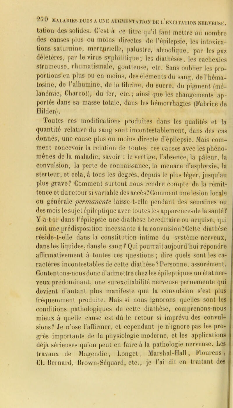 talion des solides. C'est à ce titre qu'il faut mettre au nombre des causes plus ou moins directes de l'épilepsie, les intoxica- tions saturnine, merçurielle, palustre, alcoolique, par les gaz délétères, par le virus syphilitique; les dialhèses, les cachexies strumeuse, rhumatismale, goutteuse, etc. Sans ouhlier les pro- portions en plus ou en moins, des éléments du sang, del'héma- losine, de l'albumine, de la fibrine, du sucre, du pigment (mé- lanémie, Charcot), du fer, etc.; ainsi que les changements ap- portés dans sa masse totale, clans les hémorrhagies (Fabrice de Hilden). Toutes ces modifications produites dans les qualités et la quantité relative du sang sont incontestablement, dans des cas donnés, une cause plus ou moins directe (l'épilepsie. Mais com- ment concevoir la relation de toutes ces causes avec les phéno- mènes delà maladie, savoir : le vertige, l'absence, la pâleur, la convulsion, la perle de connaissance, la menace d'asphyxie, la sterteur, et cela, à tous les degrés, depuis le plus léger, jusqu'au plus grave? Comment surtout nous rendre compte de la remit* tence et du retour si variable des accès? Comment une lésion locale ou générale permanente laisse-t-elle pendant des semaines ou des mois le sujet épileptique avec toutes les apparencesde la santé? Y a-t-il dans l'épilepsie une diathèse héréditaire ou acquise, qui soit une prédisposition incessante à la convulsion ?Celle diathèse réside-t-elle dans la constitution intime du système nerveux, dans les liquides, dansle sang ? Qui pourrait aujourd'hui répondre affirmativement à loutes ces questions; dire quels sont les ca- ractères incontestables de cette diathèse?Personne, assurément! Contentons-nous donc d'admettre chez les épileptiques un étal ner- veux prédominant, une surexcitabililé nerveuse permanente qui devient d'autant plus manifeste que la convulsion s'est plus fréquemment produite. Mais si nous ignorons quelles sont les conditions pathologiques de cette diathèse, comprenons-nous mieux à quelle cause est dù le retour si imprévu des convul- sions? Je n'ose l'affirmer, et cependant je n'ignore pas les pro- grès importants de la physiologie moderne, et les applications déjà sérieuses qu'on peut en faire à la pathologie nerveuse. Les travaux de Magendie, Longet, Marshal-Hall, Flourens, Cl. Bernard, Brown-Séquard, etc., je l'ai dit en traitant des