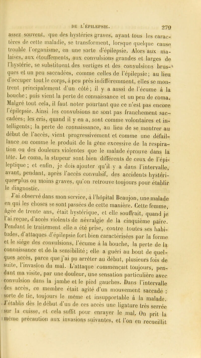 assez souvent, que des hystéries graves, ayant tous les carac- tères de cette maladie, se transforment, lorsque quelque cause trouble l'organisme, en une sorte tl'épilepsie. Alors aux ma- laises, aux étouffemenls, aux convulsions grandes et larges de l'hystérie, se substituent des vertiges et des convulsions brus-» ques et un peu saccadées, comme celles de l'épilepsie; au lieu d'occuper tout le corps, à peu près indifféremment, elles se mon- trent principalement d'un côté; il y a aussi de l'écume à la bouche; puis vient la perte de connaissance et un peu de coma. Malgré tout cela, il faut noter pourtant que ce n'est pas encore 1 epilepsie. Ainsi les convulsions ne sont pas franchement sac- cadées; les cris, quand il y en a, sont comme volontaires et in- telligents; la perte de connaissance, au lieu de se montrer au début de l'accès, vient progressivement et comme une défail- lance ou comme le produit de la gène excessive de la respira- tion ou des douleurs violentes que le malade éprouve dans la tète. Le coma, la stupeur sont bien différents de ceux de l'épi- leptique; et enfin., je dois ajouter qu'il y a dans l'intervalle, avant, pendant, après l'accès convulsif, des accidents hystéri- ques-plus ou moins graves, qu'on retrouve toujours pour établir le diagnostic. J'ai observé dans mon service, à l'hôpital Beaujon, une malade en qui les choses se sont passées de cette manière. Cette femme, âgée de trente ans, était hystérique, et elle souffrait, quand je l'ai reçue, d'accès violents de névralgie de la cinquième paire. Pendant le traitement elle a été prise, contre toutes ses habi- tudes, d'attaques d'épilepsie fort bien caractérisées par la forme et le siège des convulsions, l'écume à la bouche, la perte de la connaissance et delà sensibilité; elle a guéri au bout de quel- ques accès, parce que j'ai pu arrêter au début, plusieurs fois de suite, l'invasion du mal. L'attaque commençait toujours, pen- dant ma visite, par une douleur, une sensation particulière avec convulsion dans la jambe et le pied gauches. Dans l'intervalle kg accès, ce membre était agité d'un mouvement saccadé : sorte de tic, toujours le même et insupportable à la malade. J'établis dès le début d'un de ces accès une ligature très serrée sur la cuisse, et cela sulïit pour enrayer le mal. On prit la Berne précaution aux invasions suivantes, et l'on en recueillit