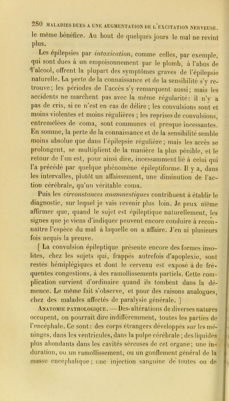 le même bénéfice. Au bout de quelques jours le mal ne revint plus. Les épilepsies par intoxication, comme celles, par exemple, qui sont dues à un empoisonnement par le plomb, à l'abus de T alcool, offrent la plupart des symptômes graves de l'épilepsie naturelle. La perte de la connaissance et de la sensibilité s'y re- trouve; les périodes de l'accès s'y remarquent aussi; mais les accidents ne marchent pas avec la même régularité: il n'v a pas de cris, si ce n'est en cas de délire ; les convulsions sont et moins violentes et moins régulières ; les reprises de convulsions, entremêlées de coma, sont communes et presque incessantes. En somme, la perte de la connaissance et de la sensibilité semble moins absolue que dans l'épilepsie régulière; mais les accès se prolongent, se multiplient de la manière la plus pénible, et le retour de l'un est, pour ainsi dire, incessamment lié à celui qui l'a précédé par quelque phénomène épilepliforme. Il y a, dans les intervalles, plutôt un affaissement, une diminution de l'ac- tion cérébrale, qu'un véritable coma. Puis les circonstances anamnestiques contribuent à établir le diagnostic, sur lequel je vais revenir plus loin. Je peux même affirmer que, quand le sujet est épileplique naturellement, les signes que je viens d'indiquer peuvent encore conduire à recon- naître l'espèce du mal à laquelle on a affaire. J'en ai plusieurs fois acquis la preuve. [ La convulsion épileptique présente encore des formes inso- lites, chez les sujets qui, frappés autrefois d'apoplexie, sont restés hémiplégiques et dont le cerveau est exposé à de fré- quentes congestions, à des ramollissements partiels. Cette com- plication survient d'ordinaire quand ils tombent dans la dé- mence. Le même fait s'observe, et pour des raisons analogues, chez des malades affectés de paralysie générale. ] Anatomie pathologique. —Des-altérations de diverses natures occupent, on pourrait dire indifféremment, toutes les parties de l'encéphale. Ce sont: des corps étrangers développés sur les mé- ninges, dans les ventricules, dans la pulpe cérébrale ; des liquidés plus abondants dans les cavités séreuses de cet organe; une in- duration, ou un ramollissement, ou un gonflement général de la masse encéphalique ; une injection sanguine de toutes ou de