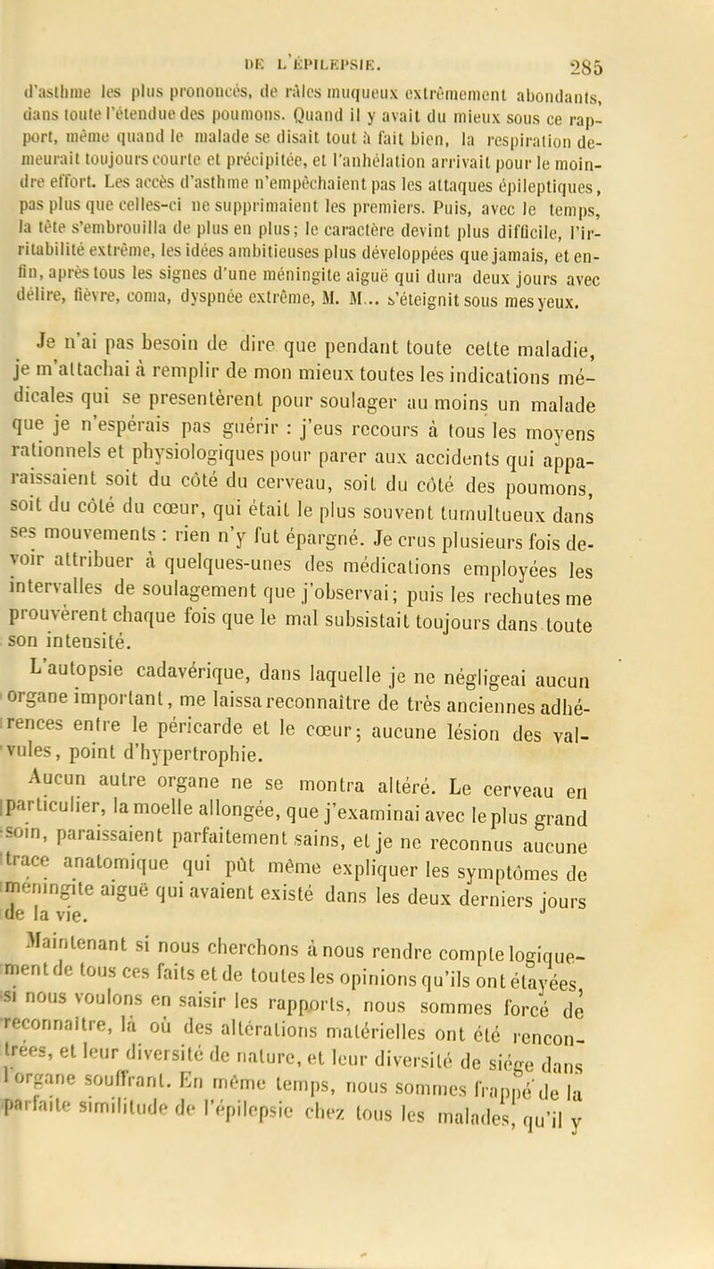 d'asthme les plus prononcés, de râles muqueux extrêmement abondants, dans toute l'étendue des poumons. Quand il y avait du mieux sous ce rap- port, même quand le malade se disait tout à t'ait bien, la respiration de- meurait toujours courte et précipitée, et l'anhélation arrivait pour le moin- dre effort. Les accès d'asthme n'empêchaient pas les attaques épileptiques, pas plus que celles-ci ne supprimaient les premiers. Puis, avec le temps, la tète s'embrouilla de plus en plus; le caractère devint plus difficile, l'ir- ritabilité extrême, les idées ambitieuses plus développées que jamais, et en- fin, après tous les signes d'une méningite aiguë qui dura deux jours avec délire, fièvre, coma, dyspnée extrême, M. M... s'éteignit sous mes yeux. Je n'ai pas besoin de dire que pendant toute cette maladie, je m'ai tachai à remplir de mon mieux toutes les indications mé- dicales qui se présentèrent pour soulager au moins un malade que je n'espérais pas guérir : j'eus recours à tous les moyens rationnels et physiologiques pour parer aux accidents qui appa- raissaient soit du côté du cerveau, soit du côté des poumons, soit du côté du cœur, qui était le plus souvent tumultueux dans ses mouvements : rien n'y fut épargné. Je crus plusieurs fois de- voir attribuer cà quelques-unes des médications employées les intervalles de soulagement que j'observai; puis les rechutes me prouvèrent chaque fois que le mal subsistait toujours dans toute son intensité. L'autopsie cadavérique, dans laquelle je ne négligeai aucun ■ organe important, me laissa reconnaître de très anciennes adhé- rences entre le péricarde et le cœur; aucune lésion des val- vules, point d'hypertrophie. Aucun autre organe ne se montra altéré. Le cerveau en iparticuher, la moelle allongée, que j'examinai avec le plus grand sotn, paraissaient parfaitement sains, et je ne reconnus aucune Itrace analom.que qui pût même expliquer les symptômes de fténmgite aiguë qui avaient existé dans les deux derniers Jours de la vie. Maintenant si nous cherchons à nous rendre compte logique- ment de tous ces faits et de toutes les opinions qu'ils ont étayées 'si nous voulons en saisir les rapports, nous sommes forcé dè reconnaître, la où des altérations matérielles ont été rcncon Itrees, et leur diversité de nature, et leur diversité de siège dans 1 organe souffrant. En même temps, nous sommes frappé'de la .parla.te similitude Ô*è l'épilepsie chez tous les malades qu'il y