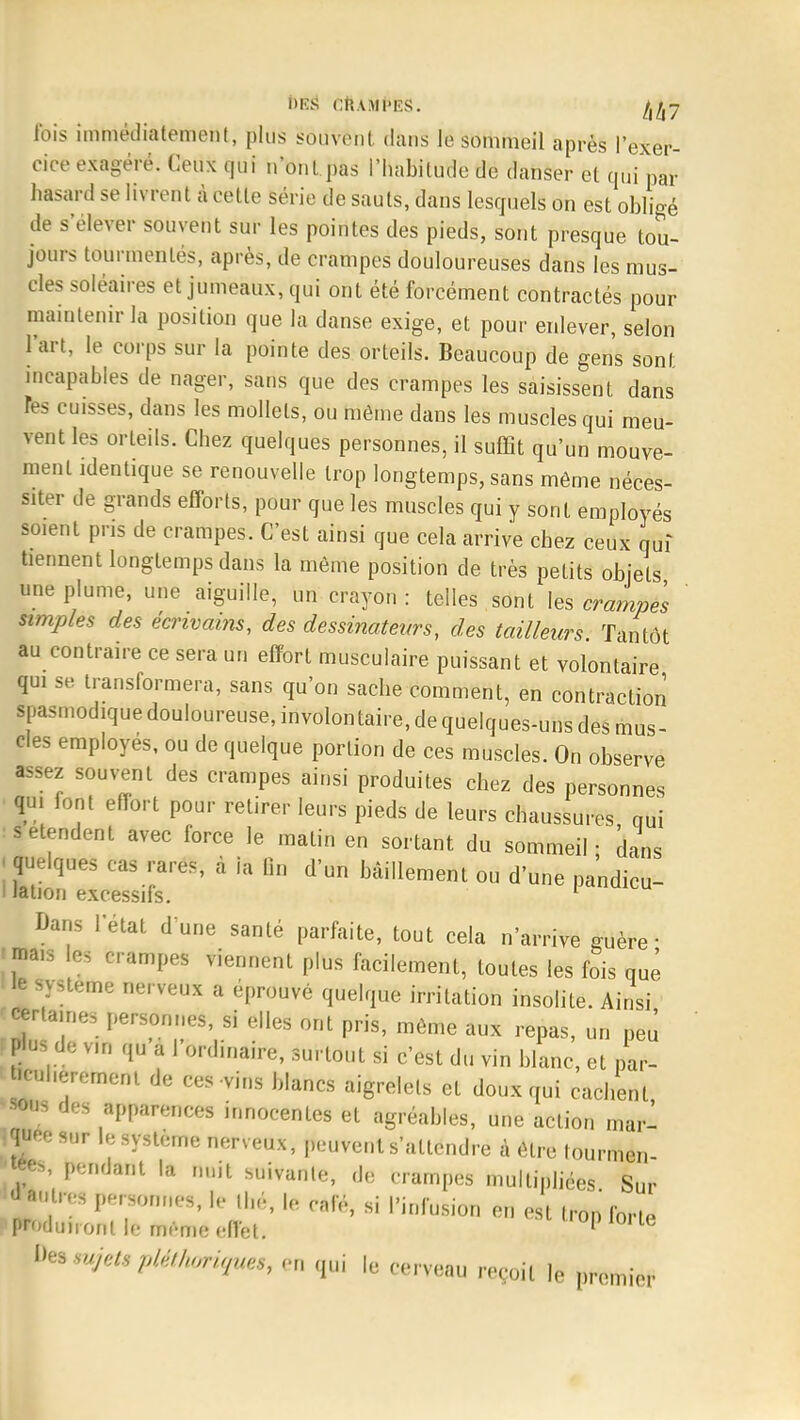 bâS Cft.Ull'ES. fois immédiatement, plus souvent dans le sommeil après l'exer- cice exagéré. Ceux qui n'ont pas l'habitude de danser et qui par hasard se livrent à cette série de sauts, dans lesquels on est obligé de s'élever souvent sur les pointes des pieds, sont presque tou- jours tourmentés, après, de crampes douloureuses dans les mus- cles soléaires et jumeaux, qui ont été forcément contractés pour maintenir la position que la danse exige, et pour enlever, selon l'art, le corps sur la pointe des orteils. Beaucoup de gens sont incapables de nager, sans que des crampes les saisissent dans Tes cuisses, dans les mollets, ou môme dans les muscles qui meu- vent les orteils. Chez quelques personnes, il suffit qu'un mouve- ment identique se renouvelle trop longtemps, sans même néces- siter de grands efforts, pour que les muscles qui y sont employés soient pris de crampes. C'est ainsi que cela arrive chez ceux qui tiennent longtemps dans la même position de très petits objets une plume, une aiguille, un crayon: telles sont les crampes simples des écrivains, des dessinateurs, des tailleurs. Tantôt au contraire ce sera un effort musculaire puissant et volontaire qui se transformera, sans qu'on sache comment, en contraction spasmodique douloureuse, involontaire, de quelques-uns des mus- cles employés, ou de quelque portion de ces muscles. On observe a.sez souvent des crampes ainsi produites chez des personnes qui font effort pour retirer leurs pieds de leurs chaussures qui s étendent avec force le malin en sortant du sommeil - dans ; quelques cas rares, à la lin d'un bâillement ou d'une pandicu- ! lation excessifs. 1 Bans l'état d une santé parfaite, tout cela n'arrive çuère • «na,s les crampes viennent plus facilement, toutes les fois quê le système nerveux a éprouvé quelque irritation insolite. Ainsi •ruines personnes, si elles ont pris, même aux repas, un peu g» de v,n qu a 1 ordinaire, surtout si c'est du vin blanc, et par- bcuherement de ces-vins blancs aigrelets et doux qui cachent •sous des apparences innocentes et agréables, une action mari quee sur le système nerveux, peuvent s'attendre à être tourmen |«es, pendant la nuit suivante, de crampes multipliées Sur d'autres personnes, le Ibé, h- calé, si l'infusion en est Iron forte ptodujionl h- même effet. opiorte Des sujets pléthoriques, en qui le cerveau reçoit le premier