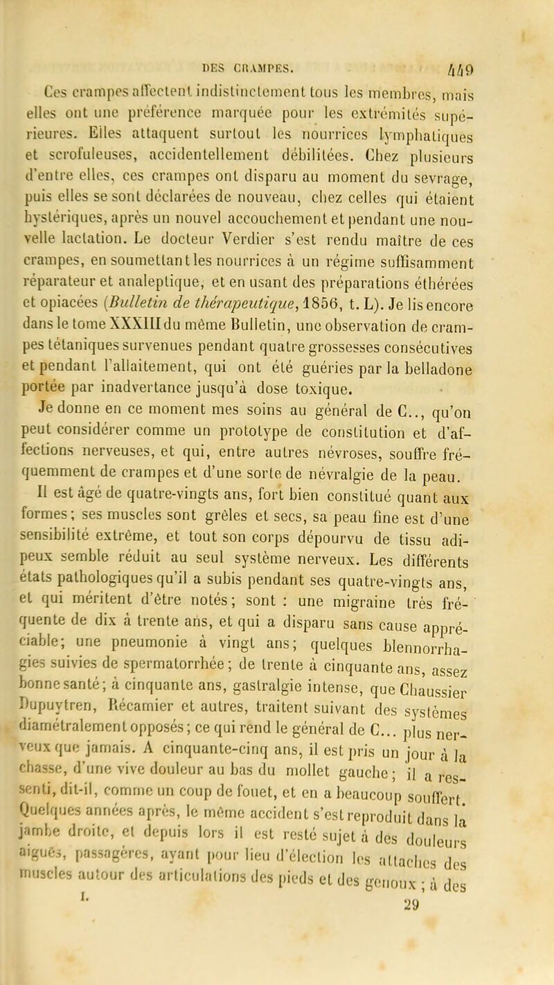 Ces crampes affectent indistinctement tous les membres, mais elles ont une préférence marquée pour les extrémilés supé- rieures. Elles attaquent surloul les nourrices lymphatiques et scrofuleuses, accidentellement débilitées. Chez plusieurs d'entre elles, ces crampes ont disparu au moment du sevrage, puis elles se sont déclarées de nouveau, chez celles qui étaient hystériques, après un nouvel accouchement et pendant une nou- velle lactation. Le docteur Verdier s'est rendu maître de ces crampes, en soumettant les nourrices à un régime suffisamment réparateur et analeptique, et en usant des préparations éthérées et opiacées (Bulletin de thérapeutique, 1856, t. L). Je lis encore dans le tome XXXIII du même Bulletin, une observation de cram- pes tétaniques survenues pendant quatre grossesses consécutives et pendant l'allaitement, qui ont été guéries par la belladone portée par inadvertance jusqu'à dose toxique. Je donne en ce moment mes soins au général de C, qu'on peut considérer comme un prototype de constitution et d'af- fections nerveuses, et qui, entre autres névroses, souffre fré- quemment de crampes et d'une sorte de névralgie de la peau. Il est âgé de quatre-vingts ans, fort bien constitué quant aux formes ; ses muscles sont grêles et secs, sa peau fine est d'une sensibilité extrême, et tout son corps dépourvu de tissu adi- peux semble réduit au seul système nerveux. Les différents états pathologiques qu'il a subis pendant ses quatre-vingts ans, et qui méritent d'être notés; sont : une migraine très fré- quente de dix à trente arts, et qui a disparu sans cause appré- ciable; une pneumonie à vingt ans; quelques blennorra- gies suivies de spermatorrhée ; de trente à cinquante ans, assez bonne santé; à cinquante ans, gastralgie intense, que Chaussier Dupuytren, Récamier et autres, traitent suivant des systèmes diamétralement opposés; ce qui rend le général de C... pius ner- veux que jamais. A cinquante-cinq ans, il est pris un jour à la chasse, d'une vive douleur au bas du mollet gauche ; il a res_ Benti, dit-il, comme un coup de fouet, et en a beaucoup souffert Quelques années après, le même accident s'est reproduit dans la* jambe droite, et depuis lors il est resté sujet à des douleurs aiguës, passagères, ayant pour lieu d'élection les attaches des muscles autour des articulations des pieds et des genoux ; à des L 29