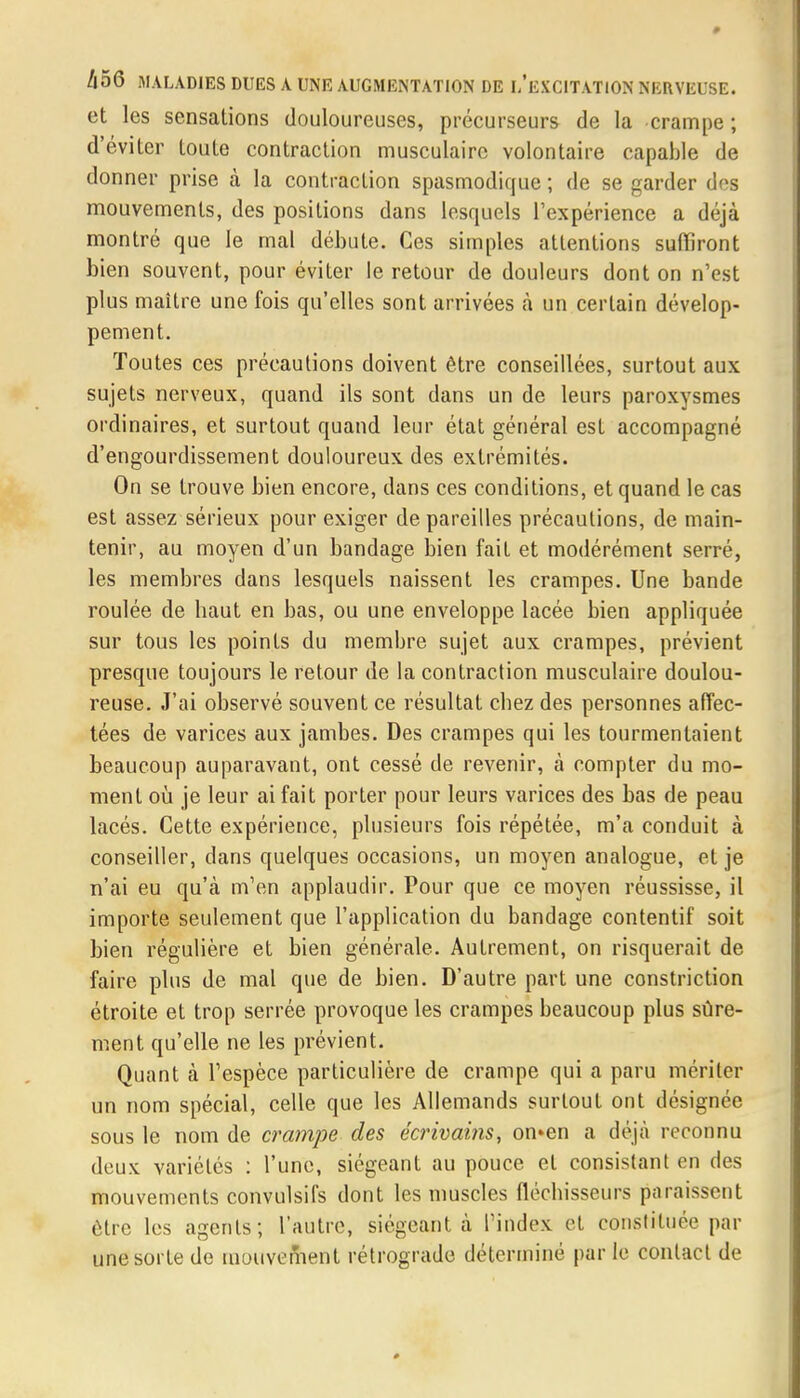et les sensations douloureuses, précurseurs de la crampe ; d'éviter toute contraction musculaire volontaire capable de donner prise à la contraction spasmodique ; de se garder des mouvements, des positions dans lesquels l'expérience a déjà montré que le mal débute. Ces simples attentions suffiront bien souvent, pour éviter le retour de douleurs dont on n'est plus maître une fois qu'elles sont arrivées à un certain dévelop- pement. Toutes ces précautions doivent être conseillées, surtout aux sujets nerveux, quand ils sont dans un de leurs paroxysmes ordinaires, et surtout quand leur état général est accompagné d'engourdissement douloureux des extrémités. On se trouve bien encore, dans ces conditions, et quand le cas est assez sérieux pour exiger de pareilles précautions, de main- tenir, au moyen d'un bandage bien fait et modérément serré, les membres dans lesquels naissent les crampes. Une bande roulée de baut en bas, ou une enveloppe lacée bien appliquée sur tous les points du membre sujet aux crampes, prévient presque toujours le retour de la contraction musculaire doulou- reuse. J'ai observé souvent ce résultat cbez des personnes affec- tées de varices aux jambes. Des crampes qui les tourmentaient beaucoup auparavant, ont cessé de revenir, à compter du mo- ment où je leur ai fait porter pour leurs varices des bas de peau lacés. Cette expérience, plusieurs fois répétée, m'a conduit à conseiller, dans quelques occasions, un moyen analogue, et je n'ai eu qu'à m'en applaudir. Pour que ce moyen réussisse, il importe seulement que l'application du bandage contentif soit bien régulière et bien générale. Autrement, on risquerait de faire plus de mal que de bien. D'autre part une constriction étroite et trop serrée provoque les crampes beaucoup plus sûre- ment qu'elle ne les prévient. Quant à l'espèce particulière de crampe qui a paru mériter un nom spécial, celle que les Allemands surtout ont désignée sous le nom de crampe des écrivains, on»en a déjà reconnu deux variétés : l'une, siégeant au pouce et consistant en des mouvements convulsifs dont les muscles flécbisseurs paraissent être les agents; l'autre, siégeant à l'index et constituée par une sorte de mouvement rétrograde déterminé par le contact de