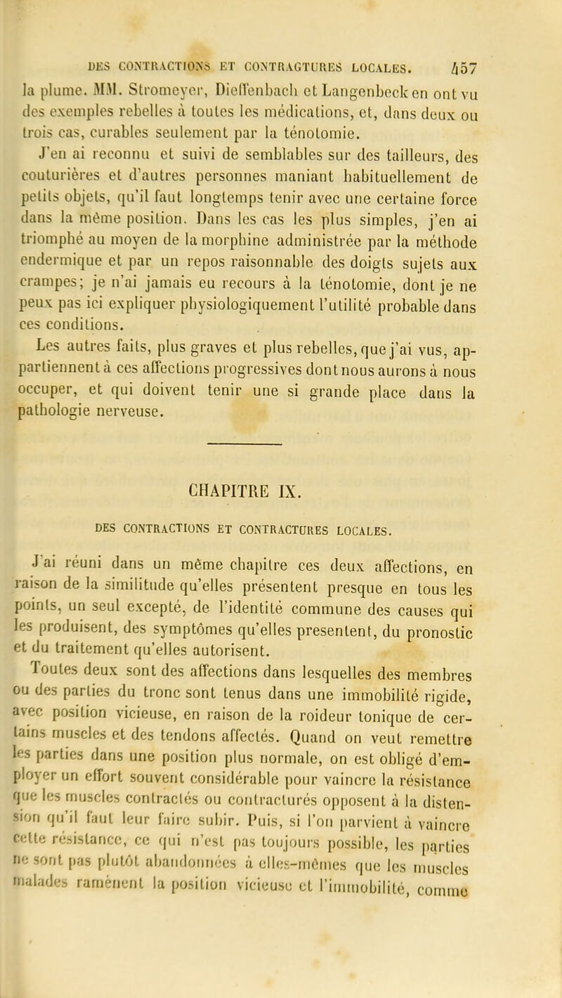 la plume. MAI. Stromcycr, Dielîenbach et Langenbeck en ont vu des exemples rebelles à toutes les médications, et, dans deux ou trois cas, curables seulement par la ténolomie. J'en ai reconnu et suivi de semblables sur des tailleurs, des couturières et d'autres personnes maniant habituellement de petits objets, qu'il faut longtemps tenir avec une certaine force dans la même position. Dans les cas les plus simples, j'en ai triomphé au moyen de la morphine administrée par la méthode endermique et par un repos raisonnable des doigts sujets aux crampes; je n'ai jamais eu recours à la ténotomie, dont je ne peux pas ici expliquer physiologiquement l'utilité probable dans ces conditions. Les autres faits, plus graves et plus rebelles, que j'ai vus, ap- partiennent à ces affections progressives dont nous aurons à nous occuper, et qui doivent tenir une si grande place dans la pathologie nerveuse. CHAPITRE IX. DES CONTRACTIONS ET CONTRACTURES LOCALES. J'ai réuni dans un même chapitre ces deux affections, en raison de la similitude qu'elles présentent presque en tous les points, un seul excepté, de l'identité commune des causes qui les produisent, des symptômes qu'elles présentent, du pronostic et du traitement qu'elles autorisent. Toutes deux sont des affections dans lesquelles des membres ou des parties du tronc sont tenus dans une immobilité rigide, avec position vicieuse, en raison de la roideur tonique de cer- tains muscles et des tendons affectés. Quand on veut remettre les parties dans une position plus normale, on est obligé d'em- ployer un effort souvent considérable pour vaincre la résistance que les muscles contractés ou contraclurés opposent à la disten- sion qu'il faut leur faire subir. Puis, si l'on parvient à vaincre fcette résistance, ce qui n'est pas toujours possible, les parties te sont pas plutôt abandonnées à elles-mêmes que les muscles balades ramènent la position vicieuse et l'immobilité, comme