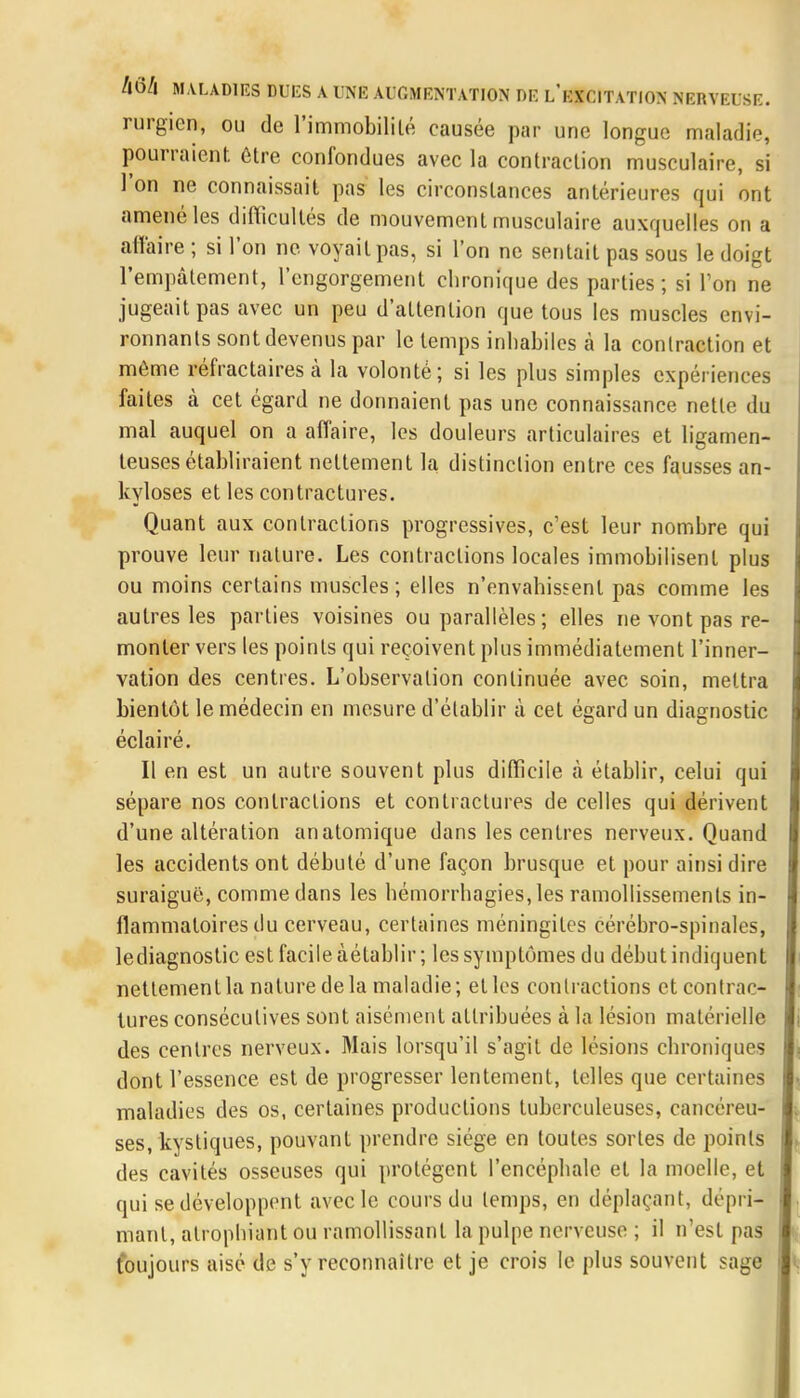 rurgicn, ou de l'immobilité causée par une longue maladie, pourraient être confondues avec la contraction musculaire, si l'on ne connaissait pas les circonstances antérieures qui ont amené les difficultés de mouvement musculaire auxquelles on a affaire ; si l'on ne voyait pas, si l'on ne sentait pas sous le doigt l'empâtement, l'engorgement chronique des parties ; si l'on ne jugeait pas avec un peu d'attention que tous les muscles envi- ronnants sont devenus par le temps inhabiles à la conlraction et même réfractaires à la volonté; si les plus simples expériences faites à cet égard ne donnaient pas une connaissance nette du mal auquel on a affaire, les douleurs articulaires et ligamen- teuses établiraient nettement la distinction entre ces fausses an- kyloses et les contractures. Quant aux contractions progressives, c'est leur nombre qui prouve leur nature. Les contractions locales immobilisent plus ou moins certains muscles; elles n'envahissent pas comme les autres les parties voisines ou parallèles ; elles ne vont pas re- monter vers les points qui reçoivent plus immédiatement l'inner- vation des centres. L'observation continuée avec soin, mettra bientôt le médecin en mesure d'établir à cet égard un diagnostic éclairé. Il en est un autre souvent plus difficile à établir, celui qui sépare nos contractions et contractures de celles qui dérivent d'une altération an atomique dans les centres nerveux. Quand les accidents ont débuté d'une façon brusque et pour ainsi dire suraiguë, comme dans les bémorrhagies,les ramollissements in- flammatoires du cerveau, certaines méningites cérébro-spinales, lediagnostic est facile àétablir ; les symptômes du début indiquent nettement la nature de la maladie; et les contractions et contrac- tures consécutives sont aisément attribuées à la lésion matérielle des centres nerveux. Mais lorsqu'il s'agit de lésions chroniques dont l'essence est de progresser lentement, telles que certaines maladies des os, certaines productions tuberculeuses, cancéreu- ses, kystiques, pouvant prendre siège en toutes sortes de points des cavités osseuses qui protègent l'encéphale et la moelle, et qui se développent avec le cours du temps, en déplaçant, dépri- mant, atrophiant ou ramollissant la pulpe nerveuse ; il n'est pas toujours aisé de s'y reconnaître et je crois le plus souvent sage