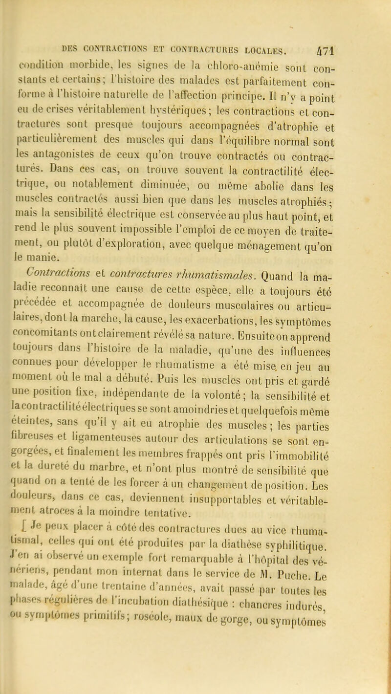 condition morbide, les signes de la chloro-anémie sont con- stants et certains ; l'histoire des malades est parfaitement con- ■me à 1 histoire naturelle de l'affection principe. Il n'y a point eu de crises véritablement hystériques; les contractions et con- tractures sont presque toujours accompagnées d'atrophie et particulièrement des muscles qui dans l'équilibre normal sont les antagonistes de ceux qu'on trouve contractés ou contrac- tures. Dans ces cas, on trouve souvent la contractilité élec- trique, ou notablement diminuée, ou même abolie dans les muscles contractés aussi bien que dans les muscles atrophiés ; mais la sensibilité électrique est conservée au plus haut point, et rend le plus souvent impossible l'emploi de ce moyen de traite- ment, ou plutôt d'exploration, avec quelque ménagement qu'on le manie. Contractions et contractures rhumatismales. Quand la ma- ladie reconnaît une cause de cette espèce, elle a toujours été précédée et accompagnée de douleurs musculaires ou articu- laires, dont la marche, la cause, les exacerbations, les symptômes concomitants ontclairement révélésa nature. Ensuiteonapprend toujours dans l'histoire de la maladie, qu'une des influences connues pour développer le rhumatisme a été mise, en jeu au moment où le mal a débuté. Puis les muscles ont pris et gardé une position Axe, indépendante de la volonté; la sensibilité et lacontractilitéélectriquesse sont amoindrieset quelquefois môme éteintes, sans qu'il y ait eu atrophie des muscles; les parties fibreuses et ligamenteuses autour des articulations se sont en- gorgées, et finalement les membres frappés ont pris l'immobilité et la dureté du marbre, et n'ont plus montré de sensibilité que quand on a tenté de les forcer à un changement de position. Les douleurs, dans ce cas, deviennent insupportables et véritable- ment atroces à la moindre tentative. [ -f<: peux placer à côté des contractures dues au vice rhuma- tismal, celles qui ont été produites par la diathèse syphilitique. J'en ai observé un exemple fort remarquable à l'hôpital des vé- nériens, pondant mon internat dans le service de M. Puche. Le balade, âgé d'une trentaine d'années, avait passé par toutes les bhases régulières de l'incubation dialhésique : chancres indurés ou symptômes primitifs; roséole, maux dégorge, ou symptômes