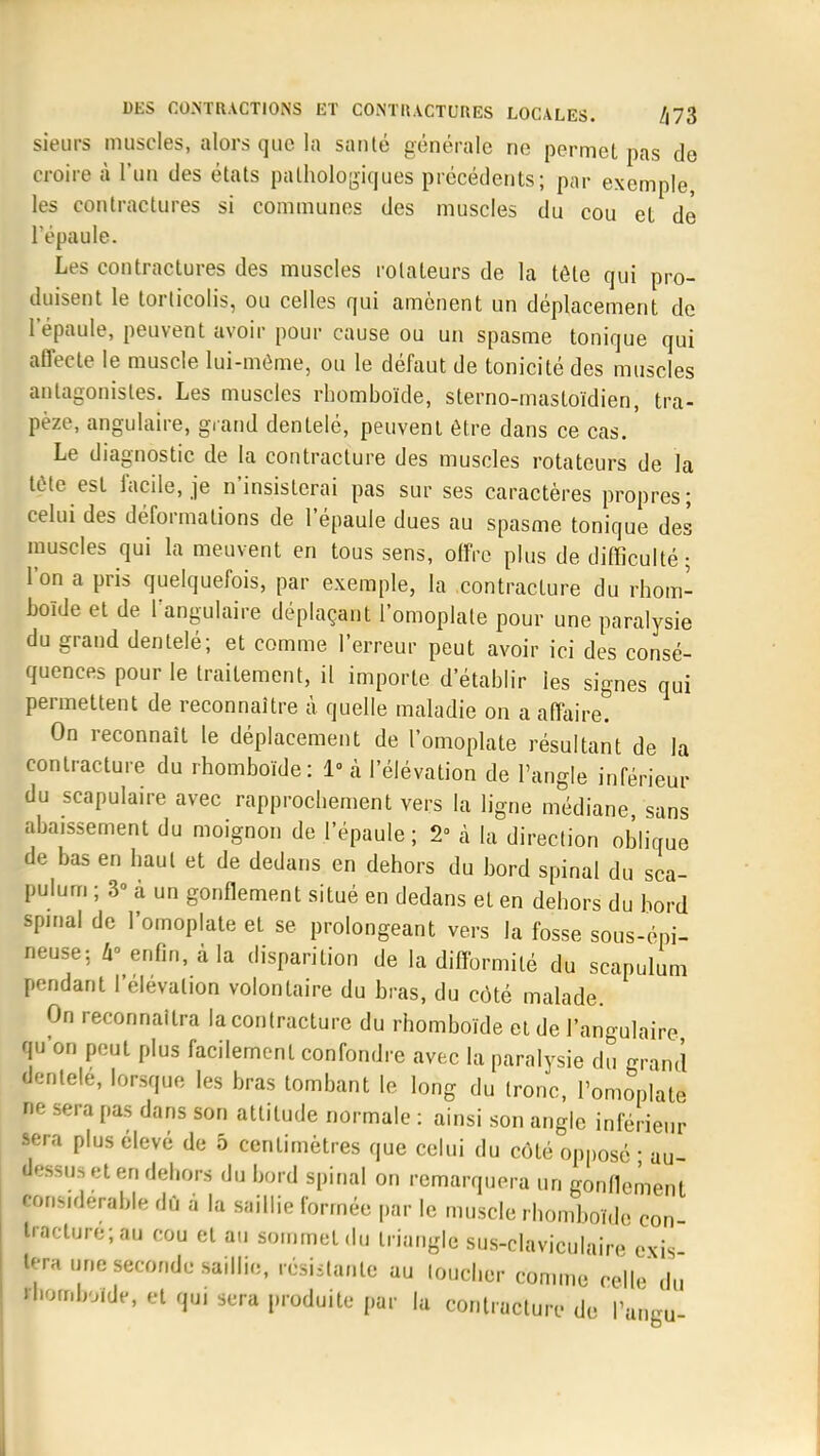 sieurs muscles, alors que la santé générale ne permet pas de croire à l'un des états pathologiques précédents; par exemple, les contractures si communes des muscles du cou et de l'épaule. Les contractures des muscles rotateurs de la tête qui pro- duisent le torticolis, ou celles qui amènent un déplacement de l'épaule, peuvent avoir pour cause ou un spasme tonique qui affecte le muscle lui-même, ou le défaut de tonicité des muscles antagonistes. Les muscles rhomboïde, slerno-mastoïdien, tra- pèze, angulaire, grand dentelé, peuvent être dans ce cas. ' Le diagnostic de la contracture des muscles rotateurs de la tcMe est facile, je n'insisterai pas sur ses caractères propres; celui des déformations de l'épaule dues au spasme tonique des muscles qui la meuvent en tous sens, offre plus de difficulté; l'on a pris quelquefois, par exemple, la contracture du rhom- boïde et de l'angulaire déplaçant l'omoplate pour une paralysie du grand dentelé; et comme l'erreur peut avoir ici des consé- quences pour le traitement, il importe d'établir les signes qui permettent de reconnaître à quelle maladie on a affaire. On reconnaît le déplacement de l'omoplate résultant de la contracture du rhomboïde: 1 à l'élévation de l'angle inférieur du scapulaire avec rapprochement vers la ligne médiane sans abaissement du moignon de l'épaule; 2° à la direction oblique de bas en haut et de dedans en dehors du bord spinal du sca- pulum ; 3» à un gonflement situé en dedans et en dehors du bord spinal de l'omoplate et se prolongeant vers la fosse sous-éni- neuse; a° enfin, à la disparition de la difformité du scapulum pendant l'élévation volontaire du bras, du côté malade. On reconnaîtra la contracture du rhomboïde et de l'angulaire qu'on peut plus facilement confondre avec la paralysie du grand dentelé, lorsque les bras tombant le long du tronc, l'omoplate ne sera pas dans son attitude normale : ainsi son angle inférieur sera plus élevé de 5 centimètres que celui du côté opposé • au- ■essua et en dehors du bord spinal on remarquera un gonflement lonsidérable dû à la saillie formée par le muscle rhomboïde con tracture;au cou et au sommet du triangle sus-claviculaire exis tera une seconde saillie, résistante au loucher comme relie du 'bombo.de, et qui sera produite par la contracture de l'angu