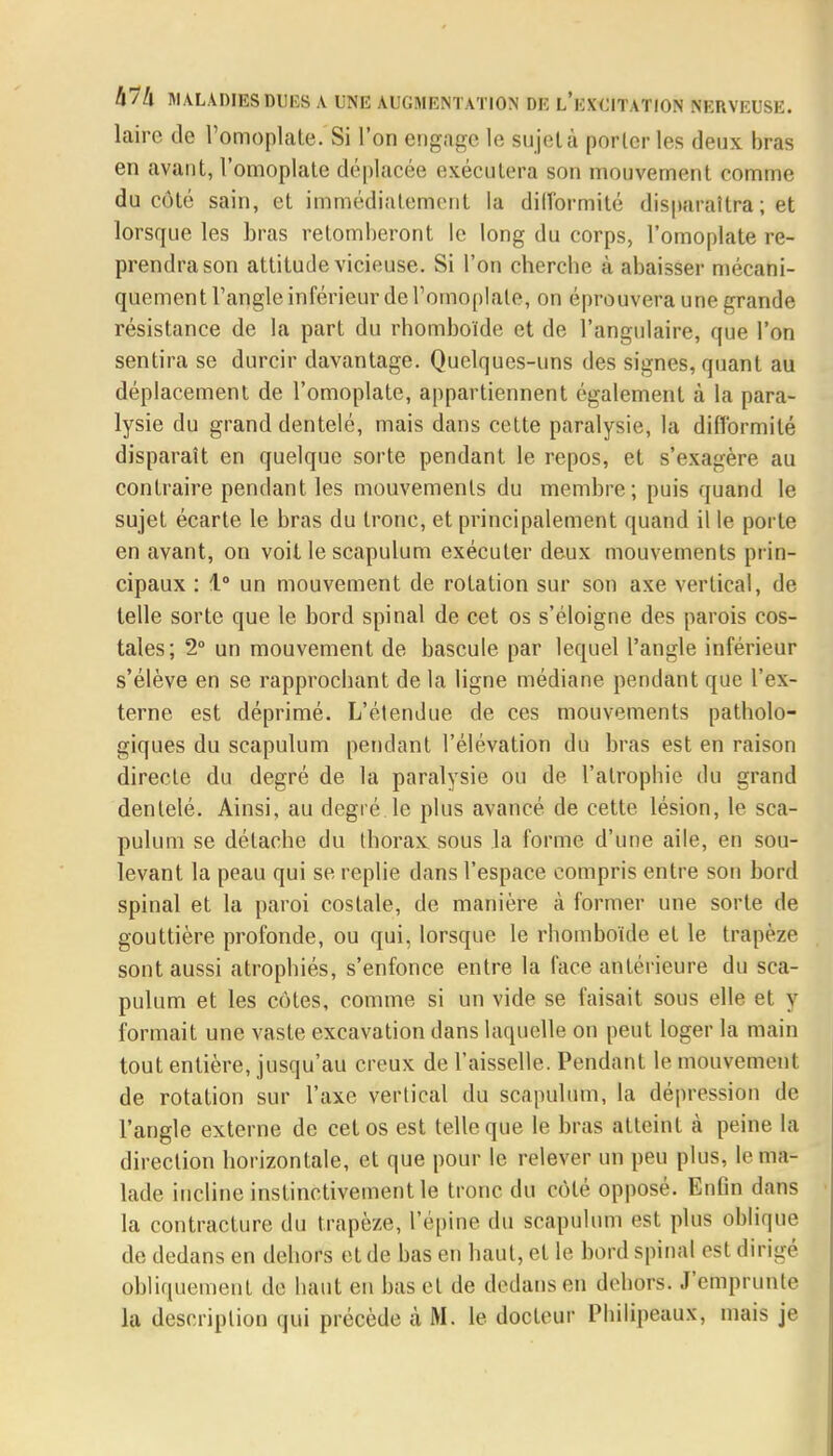 laire de l'omoplate. Si l'on engage le sujet à porteries deux bras en avant, l'omoplate déplacée exécutera son mouvement comme du côté sain, et immédiatement la difformité disparaîtra ; et lorsque les bras retomberont le long du corps, l'omoplate re- prendra son attitude vicieuse. Si l'on cherche à abaisser mécani- quement l'angle inférieur de l'omoplate, on éprouvera une grande résistance de la part du rhomboïde et de l'angulaire, que l'on sentira se durcir davantage. Quelques-uns des signes, quant au déplacement de l'omoplate, appartiennent également à la para- lysie du grand dentelé, mais dans cette paralysie, la difformité disparaît en quelque sorte pendant le repos, et s'exagère au contraire pendant les mouvements du membre; puis quand le sujet écarte le bras du tronc, et principalement quand il le porte en avant, on voit le scapulum exécuter deux mouvements prin- cipaux : 1° un mouvement de rotation sur son axe vertical, de telle sorte que le bord spinal de cet os s'éloigne des parois cos- tales; 2° un mouvement de bascule par lequel l'angle inférieur s'élève en se rapprochant de la ligne médiane pendant que l'ex- terne est déprimé. L'étendue de ces mouvements patholo- giques du scapulum pendant l'élévation du bras est en raison directe du degré de la paralysie ou de l'atrophie du grand dentelé. Ainsi, au degré.le plus avancé de cette lésion, le sca- pulum se détache du thorax sous la forme d'une aile, en sou- levant la peau qui se replie dans l'espace compris entre son bord spinal et la paroi costale, de manière à former une sorte de gouttière profonde, ou qui, lorsque le rhomboïde et le trapèze sont aussi atrophiés, s'enfonce entre la face antérieure du sca- pulum et les cotes, comme si un vide se faisait sous elle et y formait une vaste excavation dans laquelle on peut loger la main tout entière, jusqu'au creux de l'aisselle. Pendant le mouvement de rotation sur l'axe vertical du scapulum, la dépression de l'angle externe de cet os est telle que le bras atteint à peine la direction horizontale, et que pour le relever un peu plus, le ma- lade incline instinctivement le tronc du côté opposé. Enfin dans la contracture du trapèze, l'épine du scapulum est plus oblique de dedans en dehors et de bas en haut, et le bord spinal est dirigé obliquement de haut en bas et de dedans eu dehors. J'emprunte la description qui précède à M. le docteur Philipeaux, mais je