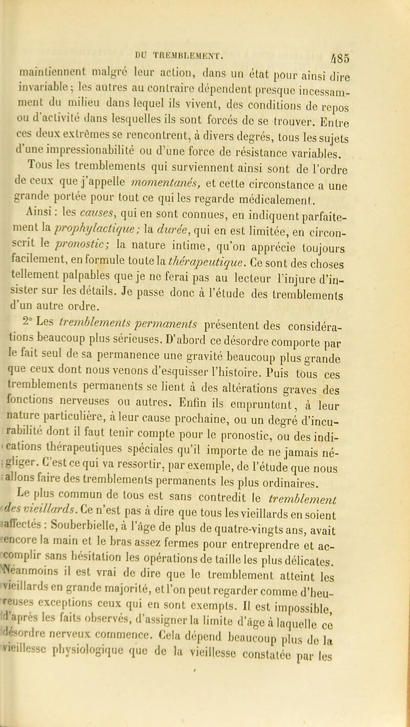 maintiennent malgré leur action, dans un état pour ainsi dire invariable; les autres au contraire dépendent presque incessam- ment du milieu dans lequel ils vivent, des conditions de repos ou d'activité dans lesquelles ils sont forcés de se trouver. Entre ces deux extrêmes se rencontrent, à divers degrés, tous les sujets d'une impressionabilité ou d'une force de résistance variables. Tous les tremblements qui surviennent ainsi sont de l'ordre de ceux que j'appelle momentanés, et cette circonstance a une grande portée pour tout ce qui les regarde médicalement. Ainsi : les causes, qui en sont connues, en indiquent parfaite- ment la prophylactique; la durée, qui en est limitée, en circon- scrit le pronostic; la nature intime, qu'on apprécie toujours facilement, en formule toute la thérapeutique. Ce sont des choses tellement palpables que je ne ferai pas au lecteur l'injure d'in- sister sur les détails. Je passe donc à l'étude des tremblements d'un autre ordre. 2° Les tremblements permanents présentent des considéra- lions beaucoup plus sérieuses. D'abord ce désordre comporte par le fait seul de sa permanence une gravité beaucoup plus grande que ceux dont nous venons d'esquisser l'histoire. Puis tùus ces tremblements permanents se lient à des altérations graves des fonctions nerveuses ou autres. Enfin ils empruntent, à leur nature particulière, à leur cause prochaine, ou un degré d'incu- rabilité dont il faut tenir compte pour le pronostic, ou des indi- cations thérapeutiques spéciales qu'il importe de ne jamais né- : Higer. C'est ce qui va ressortir, par exemple, de l'étude que nous ; allons faire des tremblements permanents les plus ordinaires. Le plus commun de tous est sans contredit le tremblement 'des vieillards. Ce n'est pas à dire que tous les vieillards en soient ^affectes : Souberbielle, à l'âge de plus de quatre-vingts ans, avait •encore la main et le bras assez fermes pour entreprendre et ac- complir sans hésitation les opérations de taille les plus délicates. Wéanmoins il est vrai de dire que le tremblement atteint les vieillards en grande majorité, et l'on peut regarder comme d'heu- reuses exceptions ceux qui en sont exempts. Il est impossible d'après les faits observés, d'assigner la limite d'âge à laquelle ce désordre nerveux commence. Cela dépend beaucoup plus de la vieillesse physiologique que de la vieillesse constatée pur les