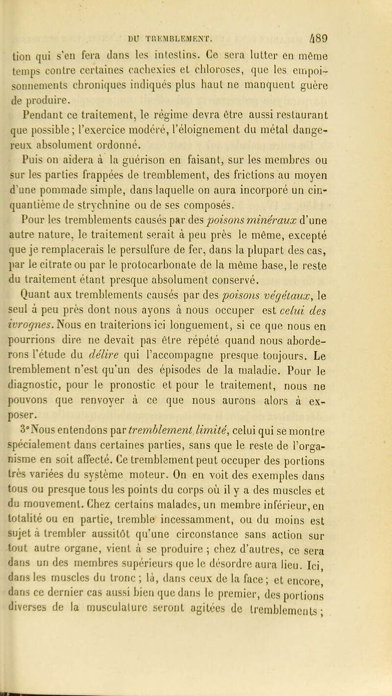 lion qui s'en fera dans les intestins. Ce sera lutter en même temps contre certaines cachexies et chloroses, que les empoi- sonnements chroniques indiqués plus haut ne manquent guère de produire. Pendant ce traitement, le régime devra être aussi restaurant que possible; l'exercice modéré, l'éloignement du métal dange- reux absolument ordonné. Puis on aidera à la guérison en faisant, sur les membres ou sur les parties frappées de tremblement, des frictions au moyen d'une pommade simple, dans laquelle on aura incorporé un cin- quantième de strychnine ou de ses composés. Pour les tremblements causés par des poisons minéraux d'une autre nature, le traitement serait à peu près le même, excepté que je remplacerais le persulfure de fer, dans la plupart des cas, par le citrate ou par le protocarbonale de la même base, le reste du traitement étant presque absolument conservé. Quant aux tremblements causés par des poisons végétaux, le seul à peu près dont nous ayons à nous occuper est celui des ivrognes. Nous en traiterions ici longuement, si ce que nous en pourrions dire ne devait pas être répété quand nous aborde- rons l'étude du délire qui l'accompagne presque toujours. Le tremblement n'est qu'un des épisodes de la maladie. Pour le diagnostic, pour le pronostic et pour le traitement, nous ne pouvons que renvoyer à ce que nous aurons alors à ex- poser. 3°Nous entendons par tremblement limité, celui qui se montre spécialement dans certaines parties, sans que le reste de l'orga- nisme en soit affecté. Ce tremblement peut occuper des portions très variées du système moteur. On en voit des exemples dans tous ou presque tous les points du corps où il y a des muscles et du mouvement. Chez certains malades, un membre inférieur, en totalité ou en partie, tremble incessamment, ou du moins est sujet à trembler aussitôt qu'une circonstance sans action sur tout autre organe, vient à se produire ; chez d'autres, ce sera dans un des membres supérieurs que le désordre aura lieu. Ici, dans les muscles du tronc ; là, dans ceux de la face ; et encore da ns ce dernier cas aussi bien que dans le premier, des portions liverses de la musculature seront agitées de tremblements-