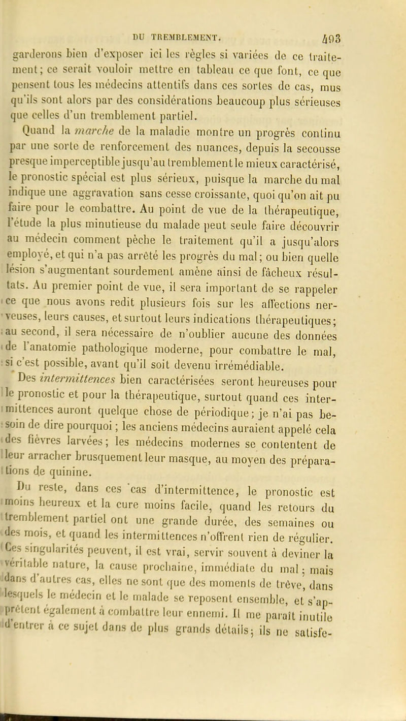 garderons bien d'exposer ici les règles si variées de ce traite- ment; ce serait vouloir mettre en tableau ce que font, ce que pensent tous les médecins attentifs dans ces sortes de cas, mus qu'ils sont alors par des considérations beaucoup plus sérieuses que celles d'un tremblement partiel. Quand la marche de la maladie montre un progrès continu par une sorte de renforcement des nuances, depuis la secousse presque imperceptible jusqu'au tremblementle mieux caractérisé, le pronostic spécial est plus sérieux, puisque la marche du mal indique une aggravation sans cesse croissante, quoi qu'on ait pu faire pour le combattre. Au point de vue de la thérapeutique, l'étude la plus minutieuse du malade peut seule faire découvrir au médecin comment pèche le traitement qu'il a jusqu'alors employé, et qui n'a pas arrêté les progrès du mal; ou bien quelle lésion s'augmentant sourdement amène ainsi de fâcheux résul- tats. Au premier point de vue, il sera important de se rappeler >ce que nous avons redit plusieurs fois sur les affections ner- • yeuses, leurs causes, et surtout leurs indications thérapeutiques; ;au second, il sera nécessaire de n'oublier aucune des données «de l'anatomie pathologique moderne, pour combattre le mal, si c'est possible, avant qu'il soit devenu irrémédiable. Des intermittences bien caractérisées seront heureuses pour le pronostic et pour la thérapeutique, surtout quand ces inter- mittences auront quelque chose de périodique ; je n'ai pas be- soin de dire pourquoi ; les anciens médecins auraient appelé cela (des fièvres larvées; les médecins modernes se contentent de Heur arracher brusquement leur masque, au moyen des prépara- ! tions de quinine. Du reste, dans ces cas d'intermittence, le pronostic est i moins heureux et la cure moins facile, quand les retours du ttremblement partiel ont une grande durée, des semaines ou des mois, et quand les intermittences n'offrent rien de régulier, ges singularités peuvent, il est vrai, servir souvent à deviner la •véritable nature, la cause prochaine, immédiate du mal; mais Jdans d'autres cas, elles ne sont que des moments de trêve', dans lesquels le médecin et le malade se reposent ensemble, et s'ap- prêtent également à combattre leur ennemi. Il me parait inutile 'd'entrer à ce sujet dans de plus grands détails; ils ne satisfe-