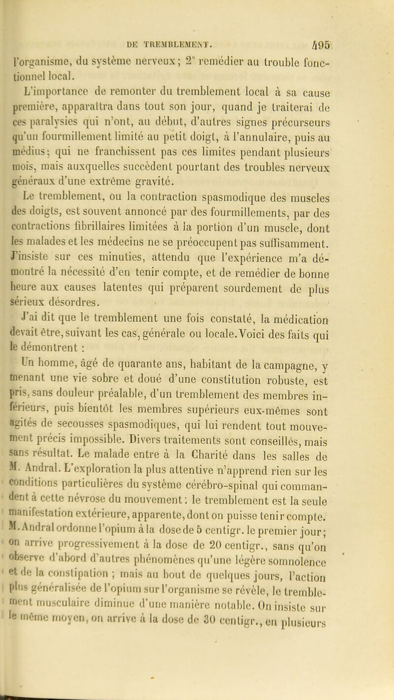 l'organisme, du système nerveux; 2° remédier au trouble fonc- tionnel local. L'importance de remonter du tremblement local à sa cause première, apparaîtra dans tout son jour, quand je traiterai de ces paralysies qui n'ont, au début, d'autres signes précurseurs qu'un fourmillement limité au petit doigt, à l'annulaire, puis au médius; qui ne franchissent pas ces limites pendant plusieurs mois, mais auxquelles succèdent pourtant des troubles nerveux généraux d'une extrême gravité. Le tremblement, ou la contraction spasmodique des muscles des doigts, est souvent annoncé par des fourmillements, par des contractions fibrillaires limitées à la portion d'un muscle, dont les malades et les médecins ne se préoccupent pas suffisamment. J'insiste sur ces minuties, attendu que l'expérience m'a dé- montré la nécessité d'en tenir compte, et de remédier de bonne heure aux causes latentes qui préparent sourdement de plus sérieux désordres. J'ai dit que le tremblement une fois constaté, la médication devait être, suivant les cas, générale ou locale.Voici des faits qui le démontrent : Un homme, âgé de quarante ans, habitant de la campagne, y menant une vie sobre et doué d'une constitution robuste, est pris; sans douleur préalable, d'un tremblement des membres in- férieurs, puis bientôt les membres supérieurs eux-mêmes sont agités de secousses spasmodiques, qui lui rendent tout mouve- ment précis impossible. Divers traitements sont conseillés, mais sans résultat. Le malade entre à la Charité dans les salles de M. Andral. L'exploration la plus attentive n'apprend rien sur les conditions particulières du système cérébro-spinal qui comman- dent à cette névrose du mouvement : le tremblement est la seule manifestation extérieure, apparente, dont on puisse tenir compte. M. Andral ordonne l'opium à la dose de 5 centigr. le premier jour; on arrive progressivement à la dose de 20 centigr., sans qu'on observe d'abord d'autres phénomènes qu'une légère somnolence et de la constipation ; mais au bout de quelques jours, l'action plus généralisée de l'opium sur l'organisme se révèle, le tremble- ment musculaire diminue d'une manière notable. On insiste sur le même moyen, on arrive à la dose de 30 centigr., en plusieurs