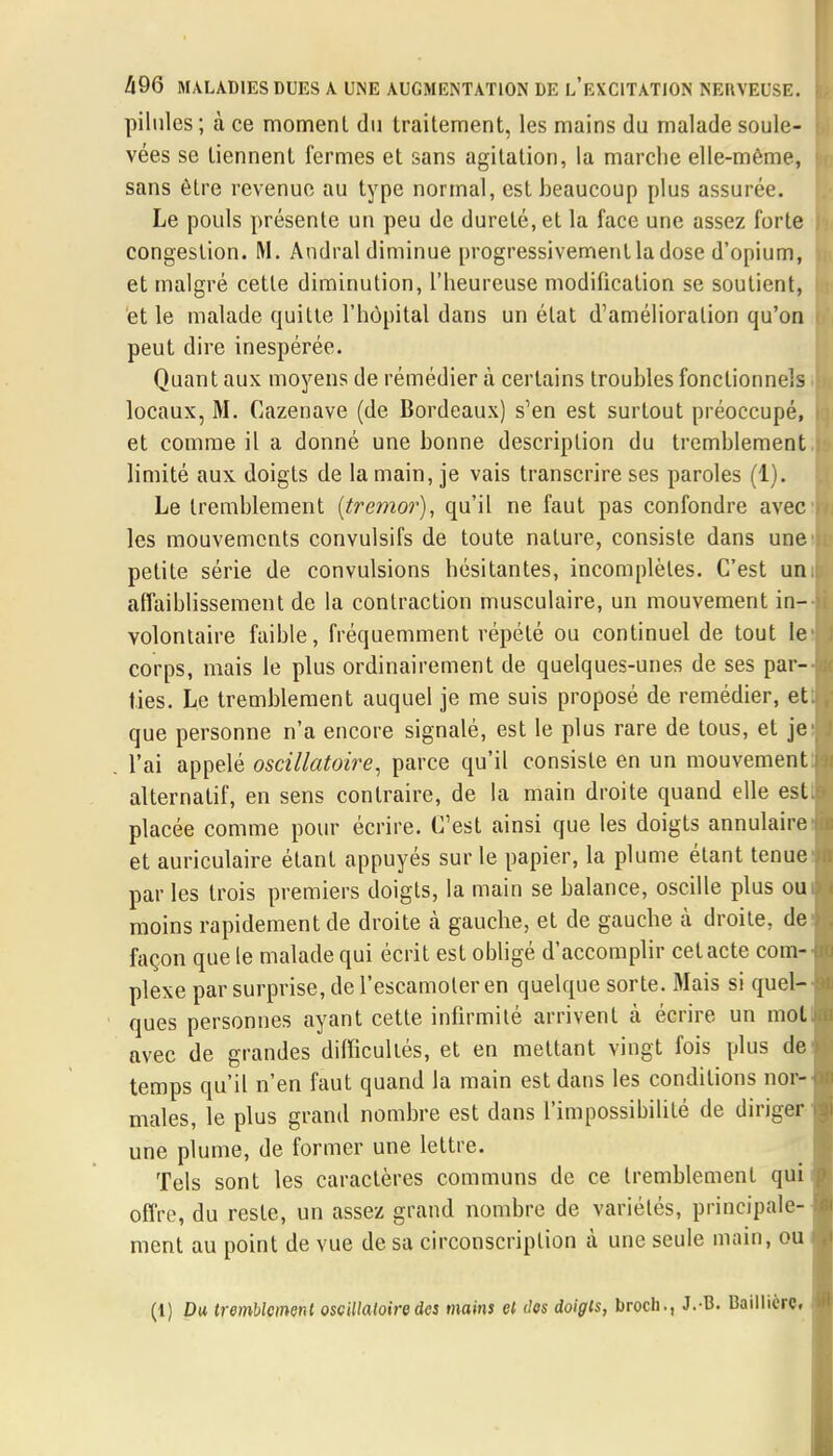 pilules ; à ce moment du traitement, les mains du malade soule- vées se tiennent fermes et sans agitation, la marche elle-même, sans être revenue au type normal, est beaucoup plus assurée. Le pouls présente un peu de dureté, et la face une assez forte congestion. M. Andral diminue progressivement la dose d'opium, et malgré cette diminution, l'heureuse modification se soutient, et le malade quitte l'hôpital dans un état d'amélioration qu'on peut dire inespérée. Quan t aux moyens de rémédier à certains troubles fonctionnels locaux, M. Cazenave (de Bordeaux) s'en est surtout préoccupé, et comme il a donné une bonne description du tremblement limité aux doigts de la main, je vais transcrire ses paroles (1). Le tremblement (tremor), qu'il ne faut pas confondre avec les mouvements conyulsifs de toute nature, consiste dans une' petite série de convulsions hésitantes, incomplètes. C'est un. affaiblissement de la contraction musculaire, un mouvement in- volontaire faible, fréquemment répété ou continuel de tout le- corps, mais le plus ordinairement de quelques-unes de ses par- ties. Le tremblement auquel je me suis proposé de remédier, et; que personne n'a encore signalé, est le plus rare de tous, et je1 l'ai appelé oscillatoire, parce qu'il consiste en un mouvement] alternatif, en sens contraire, de la main droite quand elle esL placée comme pour écrire. C'est ainsi que les doigts annulaire et auriculaire étant appuyés sur le papier, la plume étant tenues par les trois premiers doigts, la main se balance, oscille plus oui: moins rapidement de droite à gauebe, et de gauebe à droite, de façon que le malade qui écrit est obligé d'accomplir cet acte corn- pkxe par surprise, de l'escamoter en quelque sorte. Mais si queH ques personnes ayant cette infirmité arrivent à écrire un mojtj avec de grandes difficultés, et en mettant vingt fois plus de temps qu'il n'en faut quand la main est dans les conditions nor- males, le plus grand nombre est dans l'impossibilité de diriger ] une plume, de former une lettre. Tels sont les caractères communs de ce tremblement qui offre, du reste, un assez grand nombre de variétés, principale- ment au point de vue de sa circonscription à une seule main, ou » (1) Du tremblement oscillatoire des mains et dos doigts, broch., J.B. Baillicrc,