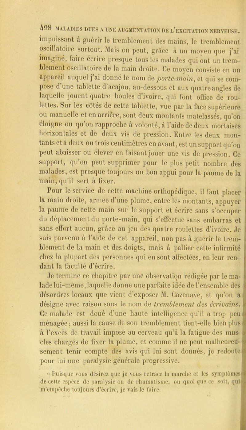 impuissant à guérir le tremblement des mains, le tremblement oscillatoire surtout. Mais on peut, grâce à un moyen que j'ai imaginé, faire écrire presque tous les malades qui ont un trem- blement oscillatoire de la main droite. Ce moyen consiste en un appareil auquel j'ai donné le nom de porte-main, et qui se com- pose d'une tablette d'acajou, au-dessous et aux quatre angles de laquelle jouent quatre boules d'ivoire, qui font office de rou- lettes. Sur les côtés de cette tablette, vue par la face supérieure ou manuelle et en arrière, sont deux moulants matelassés, qu'on éloigne ou qu'on rapproche à volonté, à l'aide de deux mortaises horizontales et de deux vis de pression. Entre les deux mon- tants et à deux ou trois centimètres en avant, est un support qu'on peut abaisser ou élever en faisant jouer une vis de pression. Ce support, qu'on peut supprimer pour le plus petit nombre des malades, est presque toujours un bon appui pour la paume de la main, qu'il sert à fixer. Pour le service de cette machine orthopédique, il faut placer la main droite, armée d'une plume, entre les montants, appuyer la paume de cette main sur le support et écrire sans s'occuper du déplacement du porte-main, qui s'effectue sans embarras et sans effort aucun, grâce au jeu des quatre roulettes d'ivoire. Je suis parvenu à l'aide de cet appareil, non pas à guérir le trem- blement de la main et des doigts, mais à pallier cette infirmité chez la plupart des personnes qui en sont affectées, en leur ren- dant la faculté d'écrire. Je termine ce chapitre par une observation rédigée par le ma- lade lui-même, laquelle donne une parfaite idée de l'ensemble des désordres locaux que vient d'exposer M. Cazenave, et qu'on a désigné avec raison sous le nom de tremblement des e'erivains. Ce malade est doué d'une haute intelligence qu'il a trop peu ménagée 5 aussi la cause de son tremblement tient-elle bien plus à l'excès de travail imposé au cerveau qu'à la fatigue des mus- cles chargés de fixer la plume, et comme il ne peut malheureu- sement tenir compte des avis qui lui sont donnés, je redoute pour lui une paralysie générale progressive. « Puisque vous désirez que je vous retrace la marche et les symptômes de celte espèce de paralysie ou de rhumatisme, ou quoi que ce soit, qui m'empêche toujours d'écrire, je vais le faire.