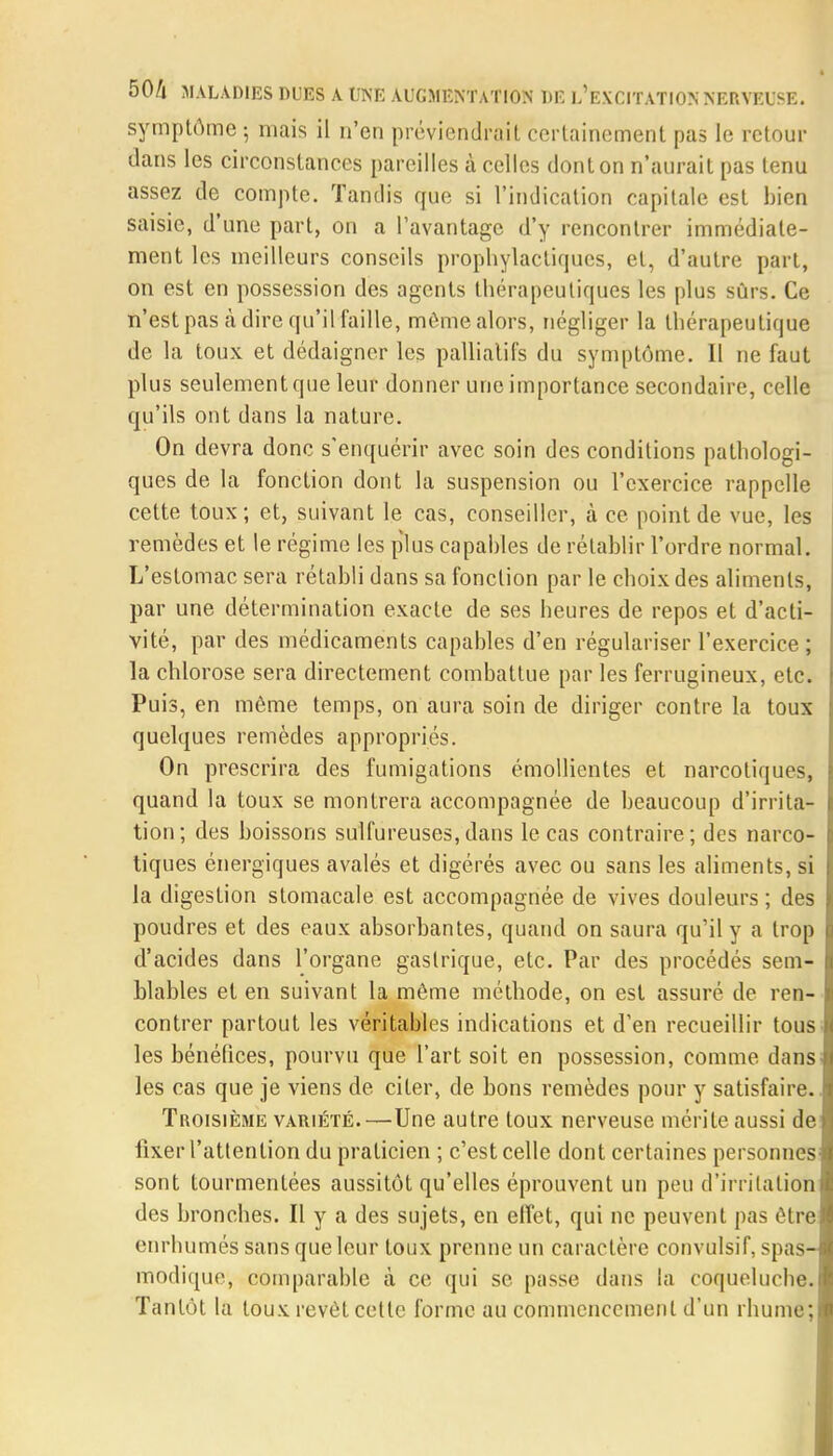 symptôme ; mais il n'en préviendrait certainement pas le retour dans les circonstances pareilles à celles dont on n'aurait pas tenu assez de compte. Tandis que si l'indication capitale est bien saisie, d'une part, on a l'avantage d'y rencontrer immédiate- ment les meilleurs conseils prophylactiques, et, d'autre part, on est en possession des agents thérapeutiques les plus sûrs. Ce n'est pas à dire qu'il faille, môme alors, négliger la thérapeutique de la toux et dédaigner les palliatifs du symptôme. Il ne faut plus seulement que leur donner une importance secondaire, celle qu'ils ont dans la nature. On devra donc s'enquérir avec soin des conditions pathologi- ques de la fonction dont la suspension ou l'exercice rappelle cette toux; et, suivant le cas, conseiller, à ce point de vue, les remèdes et le régime les plus capables de rétablir l'ordre normal. L'estomac sera rétabli dans sa fonction par le choix des aliments, par une détermination exacte de ses heures de repos et d'acti- vité, par des médicaments capables d'en régulariser l'exercice; la chlorose sera directement combattue par les ferrugineux, etc. Puis, en môme temps, on aura soin de diriger contre la toux quelques remèdes appropriés. On prescrira des fumigations émollientes et narcotiques, quand la toux se montrera accompagnée de beaucoup d'irrita- tion; des boissons sulfureuses,dans le cas contraire; des narco- tiques énergiques avalés et digérés avec ou sans les aliments, si la digestion stomacale est accompagnée de vives douleurs ; des poudres et des eaux absorbantes, quand on saura qu'il y a trop d'acides dans l'organe gastrique, etc. Par des procédés sem- blables et en suivant la même méthode, on est assuré de ren- contrer partout les véritables indications et d'en recueillir tous les bénéfices, pourvu que l'art soit en possession, comme dans les cas que je viens de citer, de bons remèdes pour y satisfaire. Troisième variété.—Une autre toux nerveuse mérite aussi de fixer l'attention du praticien ; c'est celle dont certaines personnes sont tourmentées aussitôt qu'elles éprouvent un peu d'irritation des bronches. Il y a des sujets, en effet, qui ne peuvent pas ôtre enrhumés sans que leur toux prenne un caractère convulsif, spas- modique, comparable à ce qui se passe dans la coqueluche. Tantôt la toux revêt cette forme au commencement d'un rhume;