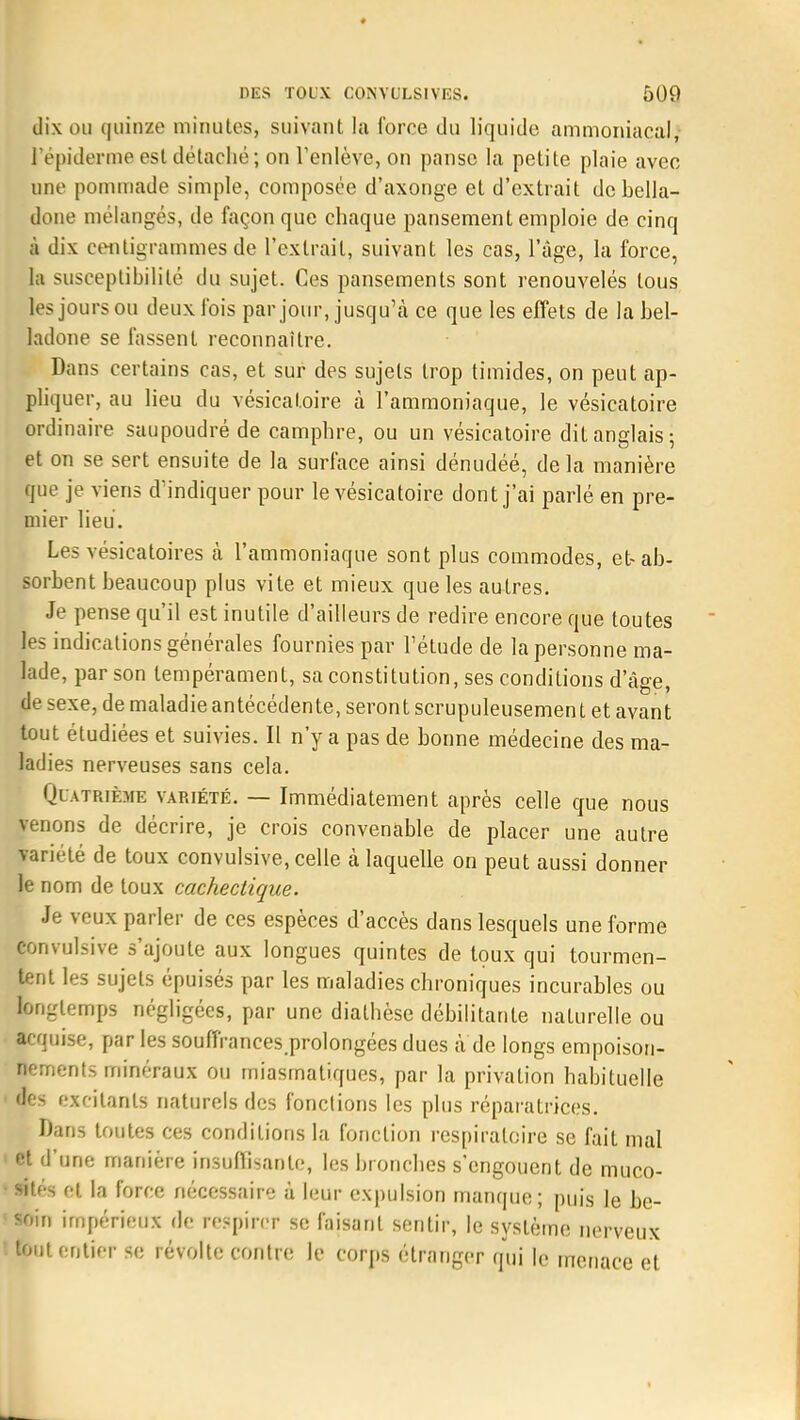 dix ou quinze minutes, suivant la force du liquide ammoniacal, l'épiderme est détaché; on l'enlève, on panse la petite plaie avec une pommade simple, composée d'axonge et d'extrait de bella- done mélangés, de façon que chaque pansement emploie de cinq à dix centigrammes de l'extrait, suivant les cas, l'âge, la force, la susceptibilité du sujet. Ces pansements sont renouvelés tous les jours ou deux fois par jour, jusqu'à ce que les effets de la bel- ladone se fassent reconnaître. Dans certains cas, et sur des sujets trop timides, on peut ap- pliquer, au lieu du vésicatoire à l'ammoniaque, le vésicatoire ordinaire saupoudré de camphre, ou un vésicatoire dit anglais; et on se sert ensuite de la surface ainsi dénudéé, delà manière que je viens d'indiquer pour le vésicatoire dont j'ai parlé en pre- mier lieu. Les vésicatoires à l'ammoniaque sont plus commodes, et-ab- sorbent beaucoup plus vite et mieux que les autres. Je pense qu'il est inutile d'ailleurs de redire encore que toutes les indications générales fournies par l'étude de la personne ma- lade, par son tempérament, sa constitution, ses conditions d'âge, de sexe, de maladie antécédente, seront scrupuleusement et avant tout étudiées et suivies. Il n'y a pas de bonne médecine des ma- ladies nerveuses sans cela. Quatrième variété. — Immédiatement après celle que nous venons de décrire, je crois convenable de placer une autre lariété de toux convulsive, celle à laquelle on peut aussi donner le nom de toux cachectique. Je veux parler de ces espèces d'accès dans lesquels une forme Convulsive s'ajoute aux longues quintes de toux qui tourmen- tent les sujets épuisés par les maladies chroniques incurables ou longtemps négligées, par une dialhèse débilitante naturelle ou acquise, par les souffrances.prolongées dues à de longs empoison- nements minéraux ou miasmatiques, par la privation habituelle des excitants naturels des fonctions les plus réparatrices. Dans toutes ces conditions la fonction respiratoire se fait mal et d'une manière insuffisante, les bronches s'engouent de muco- sités et la force nécessaire à leur expulsion manque; puis le be- soin impérieux de respirer se faisant sentir, le système nerveux tout entier se révolte contre le corps étranger qui le menace et