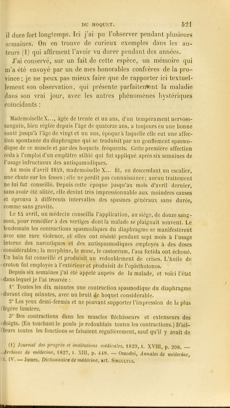 il dure fort longtemps. Ici j'ai pu l'observer pendant plusieurs semaines. On en trouve de curieux exemples dans les au- tours (1) qui affirment l'avoir vu durer pondant des années. J'ai conserve, sur un fait de cette espèce, un mémoire qui m'a été envoyé par un de mes honorables confrères de la pro- vince ; je ne peux pas mieux faire que de rapporter ici textuel- lement son observation, qui présente parfaitement la maladie dans son vrai jour, avec les autres phénomènes hystériques coïncidants : MademoiselleX..., âgée de trente et un ans, d'un tempérament nervoso- sanguin, bien réglée depuis l'âge de quatorze ans, a toujours eu une bonne santé jusqu'à l'âge de vingt et un ans, époque à laquelle elle eut une affec- tion spontanée du diaphragme qui se traduisit par un gonflement spasmo- dique de ce muscle et par des hoquets fréquents. Celte première affection céda à l'emploi d'un emplâtre stibié qui fut appliqué après six semaines de l'usage infructueux des antispamodiques. Au mois d'avril 18I|9, mademoiselle X... fit, en descendant un escalier, une chute sur les fesses; elle ne perdit pas connaissance; aucun traitement ne lui fut conseillé. Depuis cette époque jusqu'au mois d'avril dernier, saus avoir été alitée, elle devint très impressionnable aux moindres causes et éprouva à différents intervalles des spasmes généraux sans durée, comme sans gravité. Le ilx avril, un médecin conseilla l'application, au siège, de douze sang- sues, pour remédier à des vertiges dont la malade se plaignait souvent. Le lendemain les contractions spasmodiques du diaphragme se manifestèrent avec une rare violence, et elles ont résisté pendant sept mois à l'usage interne des narcotiques et des antispasmodiques employés à des doses considérables; la morphine, le musc, le castoréum, l'asa fœtida ont échoué. Un bain fut conseillé et produisit un redoublement de crises. L'huile de i croton fnt employée à l'extérieur et produisit de l'opisthotonos. Depuis six semaines j'ai été appelé auprès de la malade, et voici l'état ' dans lequel je l'ai trouvée : i* Toutes les dix minutes une contraction spasmodique du diaphragme durant cinq minutes, avec un bruit de hoquet considérable. 2' Les yeux demi-fermés et ne pouvant supporter l'impression de la plus I légère lumière. 3* Des contractions dans les muscles fléchisseurs et extenseurs des (doigts. (En touchant le pouls je redoublais toutes les contractions.) D'ail- leurs toutes les fonctions se faisaient régulièrement, sauf qu'il y avait de (1) Journal des progrès et institutions médicales, 1829, t. XVIII, p. 208. — Archives de médecine, 1827, l. XIII, p. 448. — Ornodci, Annales do médecine, IV. — James, Dictionnaire de médecine, art. Sikoultus.