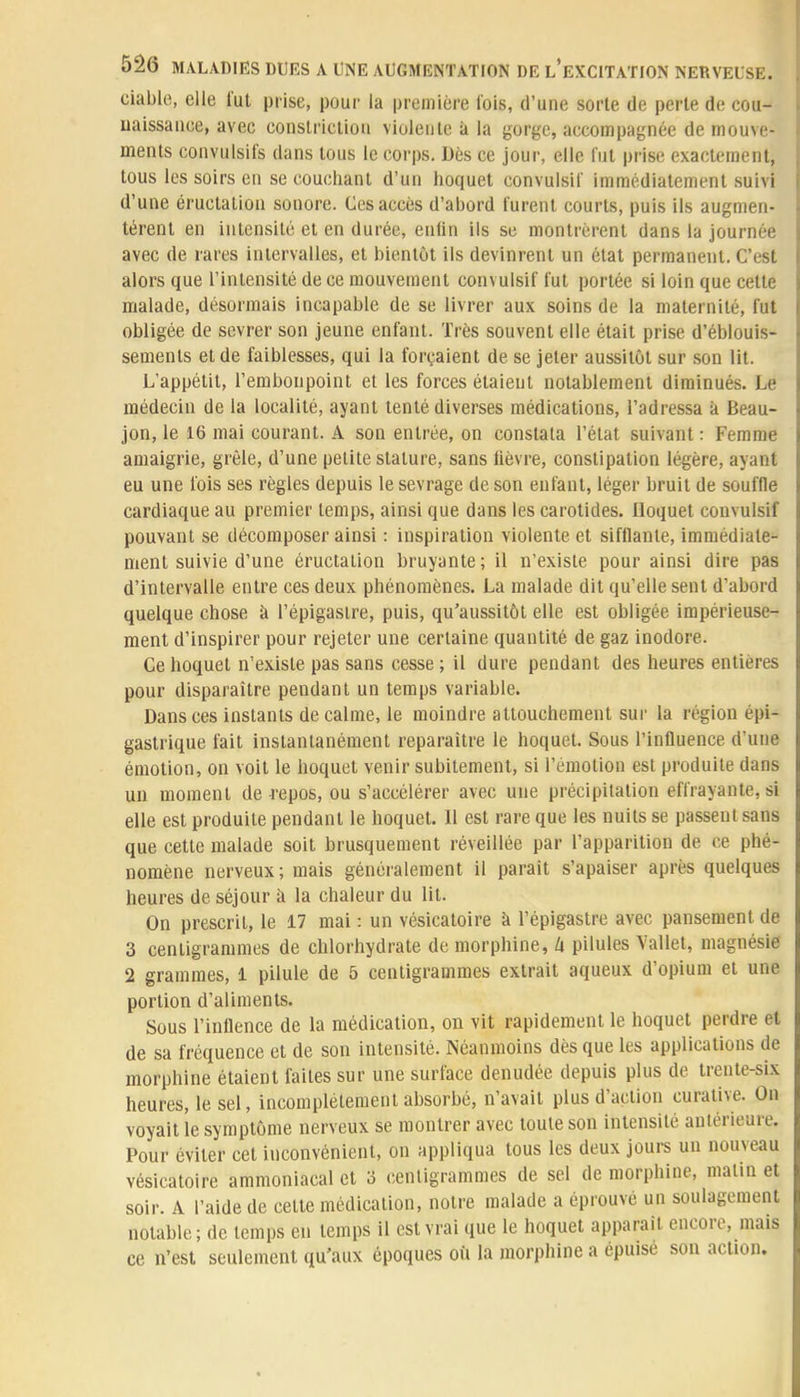 ciable, elle l'ut prise, pour la première l'ois, d'une sorte de perle de con- naissance, avec constrictiou violente à la gorge, accompagnée de mouve- ments convulsifs dans tous le corps. Dès ce jour, elle fut prise exactement, tous les soirs en se couchant d'un hoquet convulsil' immédiatement suivi d'une éructation souore. Ces accès d'abord turent courts, puis ils augmen- tèrent en intensité et en durée, enfin ils se montrèrent dans la journée avec de rares intervalles, et bientôt ils devinrent un état permanent. C'est alors que l'intensité de ce mouvement convulsif l'ut portée si loin que cette malade, désormais incapable de se livrer aux soins de la maternité, fut obligée de sevrer son jeune enfant. Très souvent elle était prise d'éblouis- sements et de faiblesses, qui la forçaient de se jeter aussitôt sur son lit. L'appétit, l'embonpoint et les forces étaient notablement diminués. Le médecin de la localité, ayant tenté diverses médications, l'adressa à Beau- jon, le 16 mai courant. A son entrée, on constata l'état suivant : Femme amaigrie, grêle, d'une petite stature, sans fièvre, constipation légère, ayant eu une fois ses règles depuis le sevrage de son enfant, léger bruit de souffle cardiaque au premier temps, ainsi que dans les carotides. Hoquet convulsif pouvant se décomposer ainsi : inspiration violente et sifflante, immédiate- ment suivie d'une éructation bruyante; il n'existe pour ainsi dire pas d'intervalle entre ces deux phénomènes. La malade dit qu'elle sent d'abord quelque chose à l'épigasire, puis, qu'aussitôt elle est obligée impérieuse- ment d'inspirer pour rejeter une certaine quantité de gaz inodore. Ce hoquet n'existe pas sans cesse ; il dure pendant des heures entières pour disparaître pendant un temps variable. Dans ces instants de calme, le moindre attouchement sur la région epi- gastrique fait instantanément reparaître le hoquet. Sous l'influence d'une émotion, on voit le hoquet venir subitement, si l'émotion est produite dans un moment de repos, ou s'accélérer avec une précipitation effrayante, si elle est produite pendant le hoquet. Il est rare que les nuits se passent sans que cette malade soit brusquement réveillée par l'apparition de ce phé- nomène nerveux; mais généralement il parait s'apaiser après quelques heures de séjour à la chaleur du lit. On prescrit, le 17 mai : un vésicatoire a l'épigastre avec pansement de 3 centigrammes de chlorhydrate de morphine, lx pilules Vallet, magnésie 2 grammes, 1 pilule de 5 centigrammes extrait aqueux d'opium et une portion d'aliments. Sous l'inflence de la médication, on vit rapidement le hoquet perdre et de sa fréquence et de son intensité. Néanmoins dès que les applications de morphine étaient faites sur une surface dénudée depuis plus de trente-six heures, le sel, incomplètement absorbé, n'avait plus d'action curalive. On voyait le symptôme nerveux se montrer avec toute son intensité antérieure. Pour éviter cet inconvénient, on appliqua tous les deux jours un nouveau vésicatoire ammoniacal et o centigrammes de sel de morphine, malin et soir. A l'aide de cette médication, notre malade a éprouvé un soulagement notable; de temps en temps il est vrai que le hoquet apparaît encore, mais ce n'est seulement qu'aux époques où la morphine a épuisé son action.