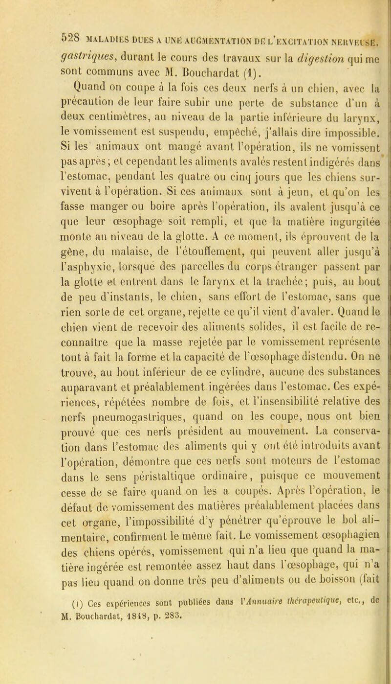 gastriques, durant le cours des travaux sur la digestion qui me sont communs avec M. Bouchardat (1). Quand on coupe à la fois ces deux nerfs à un chien, avec la précaution de leur faire subir une perte de substance d'un à deux centimètres, au niveau de la partie inférieure du larynx] le vomissement est suspendu, empêché, j'allais dire impossible. Si les animaux ont mangé avant l'opération, ils ne vomissent pas après; et cependant les aliments avalés restent indigérés dans' l'estomac, pendant les quatre ou cinq jours que les chiens sur- vivent à l'opération. Si ces animaux sont à jeun, et qu'on les fasse manger ou boire après l'opération, ils avalent jusqu'à ce que leur œsophage soit rempli, et que la matière ingurgitée monte an niveau de la glotte. A ce moment, ils éprouvent de la gêne, du malaise, de l'étoufïemenl, qui peuvent aller jusqu'à l'asphyxie, lorsque des parcelles du corps étranger passent par la glotte et entrent dans le larynx et la trachée; puis, au bout de peu d'instants, le chien, sans effort de l'estomac, sans que rien sorte de cet organe, rejette ce qu'il vient d'avaler. Quand le chien vient de recevoir des aliments solides, il est facile de re- connaître que la masse rejetée par le vomissement représente tout à fait la forme et la capacité de l'œsophage distendu. On ne trouve, au bout inférieur de ce cylindre, aucune des substances auparavant et préalablement ingérées dans l'estomac. Ces expé- riences, répétées nombre de fois, et l'insensibilité relative des nerfs pneumogastriques, quand on les coupe, nous ont bien prouvé que ces nerfs président au mouvement. La conserva- lion dans l'estomac des aliments qui y ont été introduits avant l'opération, démontre que ces nerfs sont moteurs de l'estomac dans le sens péristaltique ordinaire, puisque ce mouvement cesse de se faire quand on les a coupés. Après l'opération, le défaut de vomissement des matières préalablement placées dans cet organe, l'impossibilité d'y pénétrer qu'éprouve le bol ali- mentaire, confirment le même fait. Le vomissement œsophagien des chiens opérés, vomissement qui n'a lieu que quand la ma- tière ingérée est remontée assez haut dans l'œsophage, qui n'a pas lieu quand on donne très peu d'aliments ou de boisson (fait (l) Ces expériences sont publiées dans VAnnuaire thérapeutique, etc., de M. Bouchardat, 18i8, p. 283.