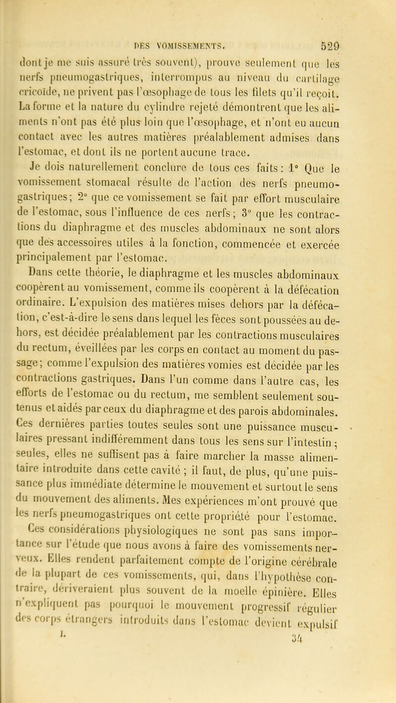 ilont je me suis assuré très souvent), prouve seulement que les nerfs pneumogastriques, interrompus au niveau du cartilage cricoïde, ne privent pas l'œsophage de tous les filets qu'il reçoit. La forme et la nature du cylindre rejeté démontrent que les ali- ments n'ont pas été plus loin que l'œsophage, et n'ont eu aucun contact avec les autres matières préalablement admises dans l'estomac, et dont ils ne portent aucune trace. Je dois naturellement conclure de tous ces faits: 1° Que le vomissement stomacal résulte de l'action des nerfs pneumo- gastriques; 2° que ce vomissement se fait par effort musculaire de l'estomac, sous l'influence de ces nerfs; 3° que les contrac- tions du diaphragme et des muscles abdominaux ne sont alors que dés accessoires utiles à la fonction, commencée et exercée principalement par l'estomac. Dans cette théorie, le diaphragme et les muscles abdominaux coopèrent au vomissement, comme ils coopèrent à la défécation ordinaire. L'expulsion des matières mises dehors par la déféca- tion, c'est-à-dire le sens dans lequel les fèces sont poussées au de- hors, est décidée préalablement par les contractions musculaires du rectum, éveillées par les corps en contact au moment du pas- sage; comme l'expulsion des matières vomies est décidée par les contractions gastriques. Dans l'un comme dans l'autre cas, les efforts de l'estomac ou du rectum, me semblent seulement sou- tenus et aidés par ceux du diaphragme et des parois abdominales. Ces dernières parties toutes seules sont une puissance muscu- laires pressant indifféremment dans tous les sens sur l'intestin ; seules, elles ne suffisent pas à faire marcher la masse alimen- taire introduite dans cette cavité ; il faut, de plus, qu'une puis- sance plus immédiate détermine le mouvement et surtout le sens du mouvement des aliments. Mes expériences m'ont prouvé que les nerfs pneumogastriques ont cette propriété pour l'estomac. Ces considérations physiologiques ne sont pas sans impor- tance sur l'étude que nous avons à faire des vomissements ner- veux. Elles rendent parfaitement compte de l'origine cérébrale de la plupart de ces vomissements, qui, dans l'hypothèse con- traire, dériveraient plus souvent de la moelle épinière. Elles n'expliquent pas pourquoi le mouvement progressif régulier des corps étrangers introduits dans l'estomac devient expulsif 34