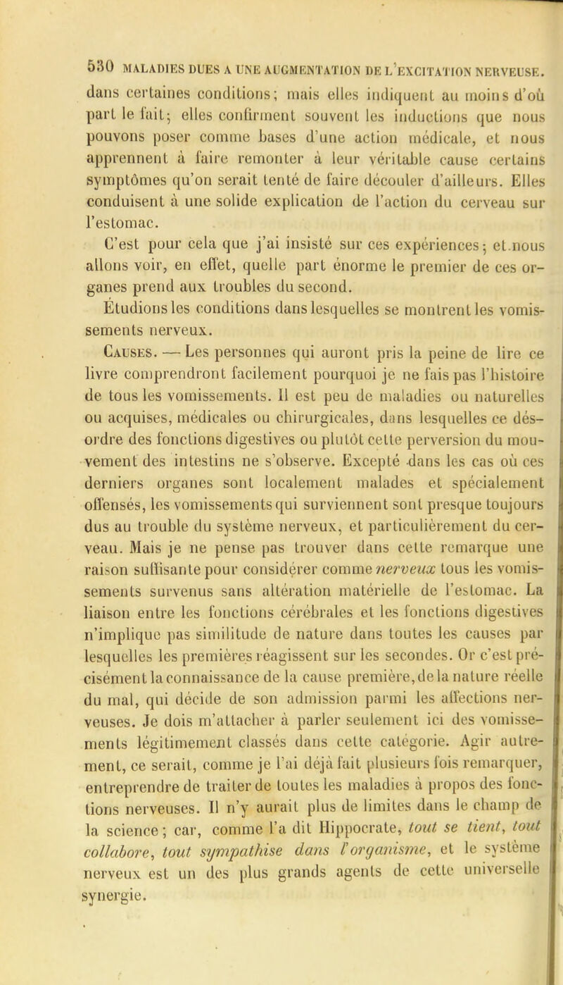 dans certaines conditions; mais elles indiquent au moins d'où part le l'ait; elles confirment souvent les inductions que nous pouvons poser comme bases d'une action médicale, et nous apprennent à faire remonter à leur véritable cause certains symptômes qu'on serait tenté de faire découler d'ailleurs. Elles conduisent à une solide explication de l'action du cerveau sur l'estomac. C'est pour cela que j'ai insisté sur ces expériences ; et.nous allons voir, en effet, quelle part énorme le premier de ces or- ganes prend aux troubles du second. Étudions les conditions dans lesquelles se montrent les vomis- sements nerveux. Causes. — Les personnes qui auront pris la peine de lire ce livre comprendront facilement pourquoi je ne fuis pas l'histoire de tous les vomissements. 11 est peu de maladies ou naturelles ou acquises, médicales ou chirurgicales, dans lesquelles ce dés- ordre des fonctions digestives ou plutôt celte perversion du mou- vement des intestins ne s'observe. Excepté dans les cas où ces derniers organes sont localement malades et spécialement offensés, les vomissements qui surviennent sont presque toujours dus au trouble du système nerveux, et particulièrement du cer- veau. Mais je ne pense pas trouver dans celte remarque une raison suffisante pour considérer comme nerveux tous les vomis- sements survenus sans altération matérielle de l'estomac. La liaison entre les fonctions cérébrales et les fonctions digestives n'implique pas similitude de nature dans toutes les causes par lesquelles les premières réagissent sur les secondes. Or c'est pré- cisément la connaissance de la cause première, de la nature réelle du mal, qui décide de son admission parmi les affections ner- veuses. Je dois m'allacher à parler seulement ici des vomisse- ments légitimement classés dans celte catégorie. Agir autre- ment, ce serait, comme je l'ai déjà fait plusieurs fois remarquer, entreprendre de traiter de toutes les maladies à propos des fonc- tions nerveuses. Il n'y aurait plus de limites dans le champ de la science; car, comme l'a dit Hippocrate, tout se tient, tout collabore, tout sympathise dans l'organisme, et le système nerveux est un des plus grands agents de cette universelle synergie.