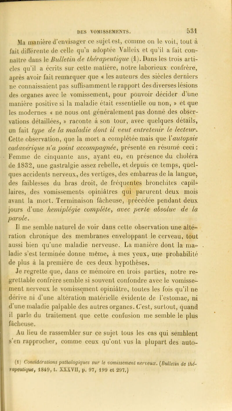 Ma manière d'envisager ce sujet est, comme on le voit, tout à fait différente de celle qu'a adoptée Valleix et qu'il a l'ait con- naître dans le Bulletin de thérapeutique (1). Dans les trois arti- cles qu'il a écrits sur cette matière, notre laborieux confrère, après avoir fait remarquer que « les auteurs des siècles derniers ne connaissaient pas suffisamment le rapport des diverses lésions des organes avec le vomissement, pour pouvoir décider d'une manière positive si la maladie était essentielle ou non, » et que les modernes « ne nous ont généralement pas donné des obser- vations détaillées, » raconte à son tour, avec quelques détails, un fait type de la maladie dont il veut entretenir le lecteur. Cette observation, que la mort a complétée mais que Vautopsie cadavérique n'a point accompagnée, présente en résumé ceci: Femme de cinquante ans, ayant eu, en présence du choléra de 1832, une gastralgie assez rebelle, et depuis ce temps, quel- ques accidents nerveux, des vertiges, des embarras de la langue, des faiblesses du bras droit, de fréquentes bronchites capil- laires, des vomissements opiniâtres qui parurent deux mois avant la mort. Terminaison fâcheuse, précédée pendant deux jours d'une hémiplégie complète, avec perle absolue de la parole. Il me semble naturel de voir dans cette observation une alté- ration chronique des membranes enveloppant le cerveau, tout aussi bien qu'une maladie nerveuse. La manière dont la ma- ladie s'est terminée donne même, à mes yeux, une probabilité de plus à la première de ces deux hypothèses. Je regrette que, dans ce mémoire en trois parties, notre re- grettable confrère semble si souvent confondre avec le vomisse- ment nerveux le vomissement opiniâtre, toutes les fois qu'il ne dérive ni d'une altération matérielle évidente de l'estomac, ni d'une maladie palpable des autres organes. C'est, surtout, quand il parle du traitement que celte confusion me semble le plus fâcheuse. Au lieu de rassembler sur ce sujet tous les cas qui semblent s'en rapprocher, comme ceux qu'ont vus la plupart des auto- (1) Considérations pathologiques sur le vomissement nerveux. {Bulletin de thé- rapeutique, 1849, t. XXXVII, p. 97, 199 et 297.)