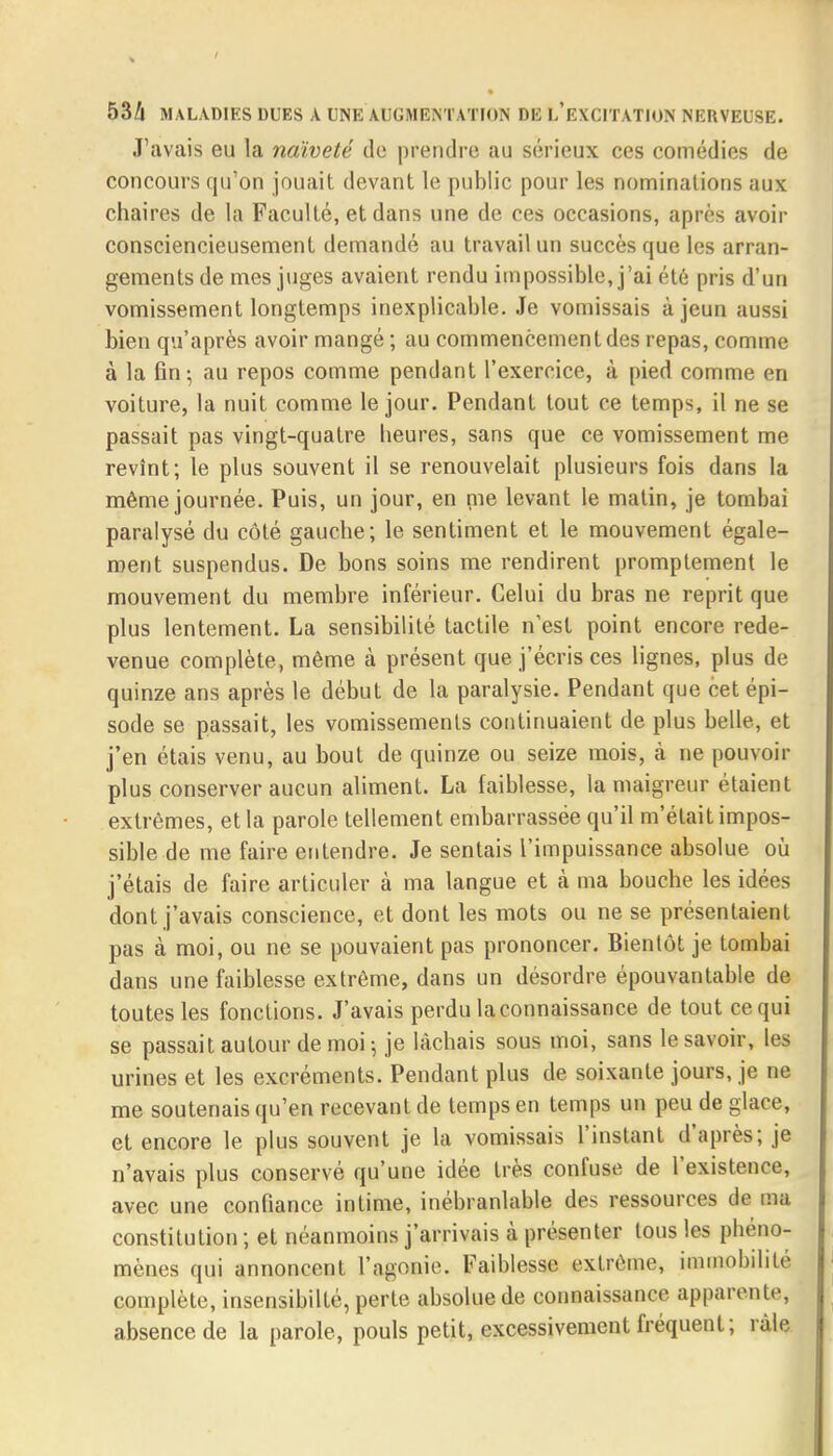 J'avais eu la naïveté de prendre au sérieux ces comédies de concours qu'on jouait devant le public pour les nominations aux chaires de la Faculté, et dans une de ces occasions, après avoir consciencieusement demandé au travail un succès que les arran- gements de mes juges avaient rendu impossible, j'ai été pris d'un vomissement longtemps inexplicable. Je vomissais à jeun aussi bien qu'après avoir mangé ; au commencement des repas, comme à la fin; au repos comme pendant l'exercice, à pied comme en voiture, la nuit comme le jour. Pendant tout ce temps, il ne se passait pas vingt-quatre heures, sans que ce vomissement me revînt; le plus souvent il se renouvelait plusieurs fois dans la même journée. Puis, un jour, en me levant le malin, je tombai paralysé du côté gauche; le sentiment et le mouvement égale- ment suspendus. De bons soins me rendirent promptement le mouvement du membre inférieur. Celui du bras ne reprit que plus lentement. La sensibilité tactile n'est point encore rede- venue complète, même à présent que j'écris ces lignes, plus de quinze ans après le début de la paralysie. Pendant que cet épi- sode se passait, les vomissements continuaient de plus belle, et j'en étais venu, au bout de quinze ou seize mois, à ne pouvoir plus conserver aucun aliment. La faiblesse, la maigreur étaient extrêmes, et la parole tellement embarrassée qu'il m'était impos- sible de me faire entendre. Je sentais l'impuissance absolue où j'étais de faire articuler à ma langue et à ma bouche les idées dont j'avais conscience, et dont les mots ou ne se présentaient pas à moi, ou ne se pouvaient pas prononcer. Bientôt je tombai dans une faiblesse extrême, dans un désordre épouvantable de toutes les fonctions. J'avais perdu la connaissance de tout ce qui se passait autour de moi 5 je lâchais sous moi, sans le savoir, les urines et les excréments. Pendant plus de soixante jours, je ne me soutenais qu'en recevant de temps en temps un peu de glace, et encore le plus souvent je la vomissais l'instant d'après; je n'avais plus conservé qu'une idée très confuse de l'existence, avec une confiance intime, inébranlable des ressources de ma constitution ; et néanmoins j'arrivais à présenter tous les phéno- mènes qui annoncent l'agonie. Faiblesse extrême, immobilité complète, insensibilté, perte absolue de connaissance apparente, absence de la parole, pouls petit, excessivement fréquent; râle