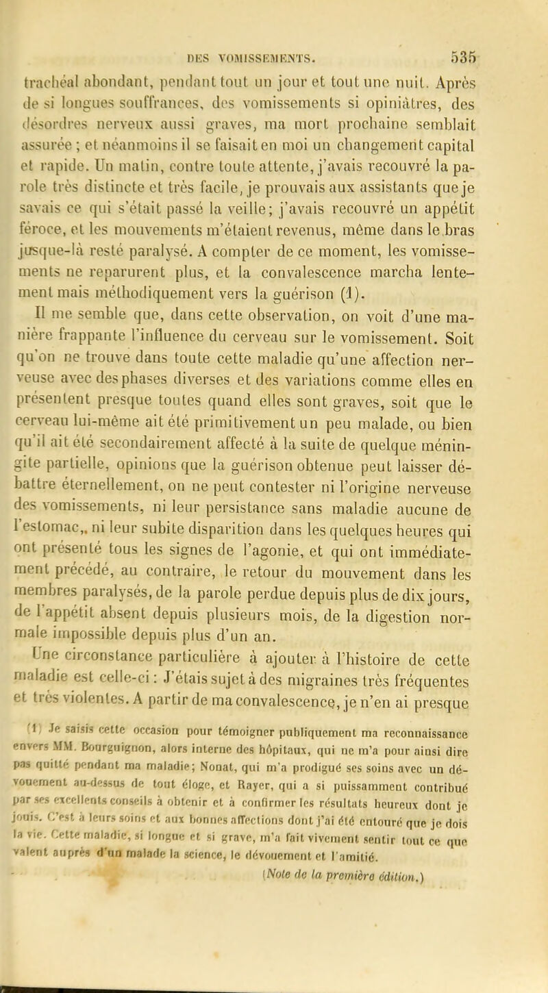 trachéal abondant, pendant tout un jour et tout une. nuit. Après de si longues souffrances, des vomissements si opiniâtres, des désordres nerveux aussi graves, ma mort prochaine semblait assurée ; et néanmoins il se faisait en moi un changement capital et rapide. Un malin, contre toute attente, j'avais recouvré la pa- role très distincte et très facile, je prouvais aux assistants que je savais ce qui s'était passé la veille; j'avais recouvré un appétit féroce, et les mouvements m'étaient revenus, môme dans le bras jusque-là resté paralysé. A compter de ce moment, les vomisse- ments ne reparurent plus, et la convalescence marcha lente- ment mais méthodiquement vers la guérison (1). Il me semble que, dans cette observation, on voit d'une ma- nière frappante l'influence du cerveau sur le vomissement. Soit qu'on ne trouve dans toute cette maladie qu'une affection ner- veuse avec des phases diverses et des variations comme elles en présentent presque toutes quand elles sont graves, soit que le cerveau lui-même ait été primitivement un peu malade, ou bien qu'il ait été secondairement affecté à la suite de quelque ménin- gite partielle, opinions que la guérison obtenue peut laisser dé- battre éternellement, on ne peut contester ni l'origine nerveuse des vomissements, ni leur persistance sans maladie aucune de l'estomac,, ni leur subite disparition dans les quelques heures qui ont présenté tous les signes de l'agonie, et qui ont immédiate- ment précédé, au contraire, le retour du mouvement dans les membres paralysés, de la parole perdue depuis plus de dix jours, de l'appétit absent depuis plusieurs mois, de la digestion nor- male impossible depuis plus d'un an. Une circonstance particulière à ajouter à l'histoire de cette maladie est celle-ci: J'étais sujet à des migraines très fréquentes et très violentes. A partir de ma convalescence, je n'en ai presque (t) Je saisis cette occasion pour témoigner publiquement ma reconnaissance envers MM. Bourguignon, alors interne des hôpitaux, qui ne m'a pour ainsi dire pas quitté pendant ma maladie; Nonat, qui m'a prodigué ses soins avec un dé- vouement au-dessus de tout éloge, et Rayer, qui a si puissamment contribué par ses excellents conseils à obtenir et à confirmer les résultats heureux dont je jouis. CVst à leurs soins et aux bonnes affections dont j'ai été entouré que je dois la vif. CetU maladie, si longue et si grave, m'a fait vivement sentir tout ce que valent auprès d'un malade la science, le dévouement et l'amitié. [Noie de la premicro édition.)