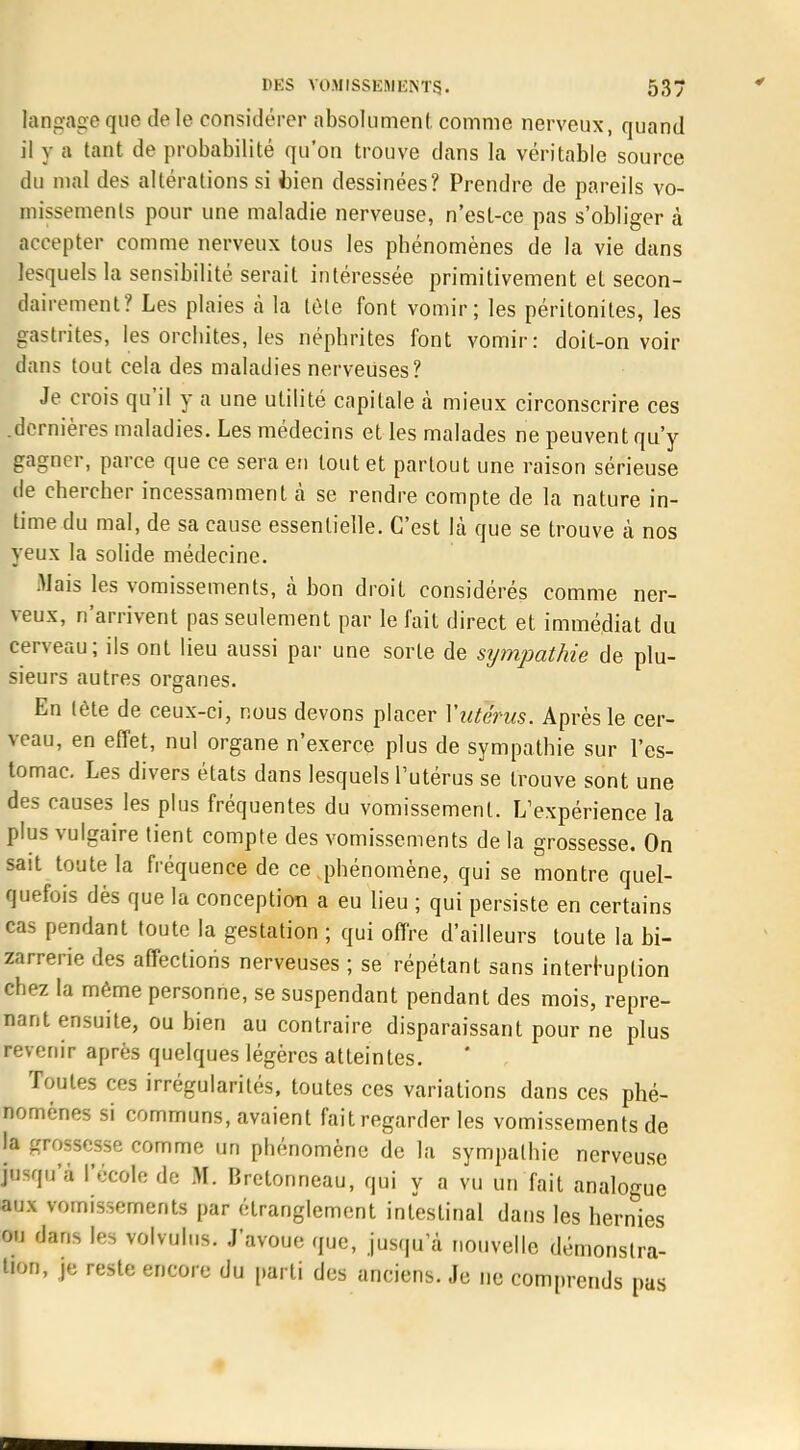 langage que de le considérer absolument comme nerveux, quand il y a tant de probabilité qu'on trouve dans la véritable source du mal des altérations si bien dessinées? Prendre de pareils vo- missements pour une maladie nerveuse, n'est-ce pas s'obliger à accepter comme nerveux tous les phénomènes de la vie dans lesquels la sensibilité serait intéressée primitivement et secon- dairement? Les plaies à la tête font vomir; les péritonites, les gastrites, les orchites, les néphrites font vomir: doit-on voir dans tout cela des maladies nerveuses? Je crois qu'il y a une utilité capitale à mieux circonscrire ces .dernières maladies. Les médecins elles malades ne peuvent qu'y gagner, parce que ce sera en tout et partout une raison sérieuse de chercher incessamment à se rendre compte de la nature in- time du mal, de sa cause essentielle. C'est là que se trouve à nos yeux la solide médecine. Mais les vomissements, à bon droit considérés comme ner- veux, n'arrivent pas seulement par le fait direct et immédiat du cerveau; ils ont lieu aussi par une sorte de sympathie de plu- sieurs autres organes. En lète de ceux-ci, nous devons placer Vutérus. Après le cer- veau, en effet, nul organe n'exerce plus de sympathie sur l'es- tomac. Les divers états dans lesquels l'utérus se trouve sont une des causes les plus fréquentes du vomissement. L'expérience la plus vulgaire tient compte des vomissements de la grossesse. On sait toute la fréquence de ce phénomène, qui se montre quel- quefois dès que la conception a eu lieu ; qui persiste en certains cas pendant toute la gestation ; qui offre d'ailleurs toute la bi- zarrerie des affections nerveuses ; se répétant sans interruption chez la même personne, se suspendant pendant des mois, repre- nant ensuite, ou bien au contraire disparaissant pour ne plus revenir après quelques légères atteintes. Toutes ces irrégularités, toutes ces variations dans ces phé- nomènes si communs, avaient fait regarder les vomissements de la grossesse comme un phénomène de la sympathie nerveuse jusqu'à l'école de M. Bretonneau, qui y a vu un fait analogue aux vomissements par étranglement intestinal dans les hernies ou dans les volvulus. J'avoue que, jusqu'à nouvelle démonstra- tion, je reste encore du parti des anciens. Je ne comprends pas