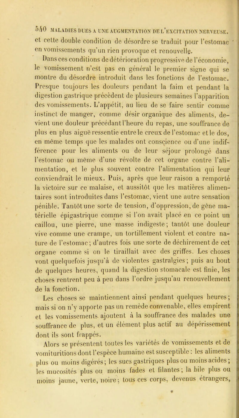 eL celte double condition de désordre se traduit pour l'estomac en vomissements qu'un rien provoque et renouvelle. Dans ces conditions de détérioration progressive de l'économie, le vomissement n'est pas en général le premier signe qui se montre du désordre introduit dans les fonctions de l'estomac. Presque toujours les douleurs pendant la faim et pendant la digestion gastrique précèdent de plusieurs semaines l'apparition des vomissements. L'appétit, au lieu de se faire sentir comme instinct de manger, comme désir organique des aliments, de- vient une douleur précédant l'heure du repas, une souffrance de plus en plus aiguë ressentie entre le creux de l'estomac etle dos, en même temps que les malades ont conscience ou d'une indif- férence pour les aliments ou de leur séjour prolongé dans l'estomac ou même d'une révolte de cet organe contre l'ali- mentation, et le plus souvent contre l'alimentation qui leur conviendrait le mieux. Puis, après que leur raison a remporté la victoire sur ce malaise, et aussitôt que les matières alimen- taires sont introduites dans l'estomac, vient une autre sensation pénible. Tantôt une sorte de tension, d'oppression, de gène ma- térielle épigastrique comme si l'on avait placé en ce point un caillou, une pierre, une masse indigeste; tantôt une douleur vive comme une crampe, un tortillement violent et contre na- ture de l'estomac; d'autres fois une sorte de déchirement de cet organe comme si on le tiraillait avec des griffes. Les choses vont quelquefois jusqu'à de violentes gastralgies; puis au bout de quelques heures, quand la digestion stomacale est finie, les choses rentrent peu à peu dans l'ordre jusqu'au renouvellement de la fonction. Les choses se maintiennent ainsi pendant quelques heures; mais si on n'y apporte pas un remède convenable, elles empirent et les vomissements ajoutent à la souffrance des malades une souffrance de plus, et un élément plus actif au dépérissement dont ils sont frappés. Alors se présentent toutes les variétés de vomissements et de vomituritions dont l'espèce humaine est susceptible : les aliments plus ou moins digérés; les sucs gastriques plus ou moins acides; les mucosités plus ou moins fades et filantes ; la bile plus ou moins jaune, verte, noire; tous ces corps, devenus étrangers,