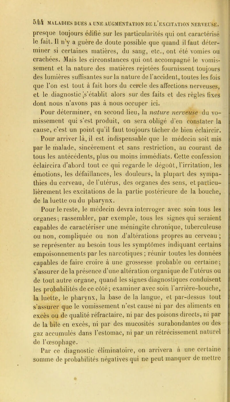 presque toujours édifié sur les particularités qui ont caractérisé le fait. Il n'y a guère de doute possible que quand il faut déter- miner si certaines matières, du sang, etc., ont été vomies ou crachées. Mais les circonstances qui ont accompagné le vomis- sement et la nature des malières rejelées fournissent toujours des lumières suffisantes sur la nature de l'accident, toutes les fois que l'on est tout à fait hors du cercle des affections nerveuses, et le diagnostic [s'établit alors sur des faits et des règles fixes dont nous n'avons pas à nous occuper ici. Pour déterminer, en second lieu, la nature nerveuse du vo- missement qui s'est produit, on sera obligé d'en constater la cause, c'est un point qu'il faut toujours tâcher de bien éclaircir. Pour arriver là, il est indispensable que le médecin soit mis par le malade, sincèrement et sans restriction, au courant de tous les antécédents, plus ou moins immédiats. Cette confession éclaircira d'abord tout ce qui regarde le dégoût, l'irritation, les émotions, les défaillances, les douleurs, la plupart des sympa- thies du cerveau, de l'utérus, des organes des sens, et particu- lièrement les excitations de la partie postérieure de la bouche, de la luette ou du pharynx. Pour le reste, le médecin devra interroger avec soin tous les organes-, rassembler, par exemple, tous les signes qui seraient capables de caractériser une méningite chronique, tuberculeuse ou non, compliquée ou non .d'altérations propres au cerveau; se représenter au besoin tous les symptômes indiquant certains empoisonnements par les narcotiques ; réunir toutes les données capables de faire croire à une grossesse probable ou certaine; s'assurer de la présence d'une altération organique de l'utérus ou de tout autre organe, quand les signes diagnostiques conduisent les probabilités de ce côté; examiner avec soin l'arrière-bouche, la luette, le pharynx, la base de la langue, et par-dessus tout s'assurer que le vomissement n'est causé ni par des aliments en excès ou de qualité réfractaire, ni par des poisons directs, ni par de la bile en excès, ni par des mucosités surabondantes ou des gaz accumulés dans l'estomac, ni par un rétrécissement naturel de l'œsophage. Par ce diagnostic éliminatoire, on arrivera à une certaine somme de probabilités négatives qui ne peut manquer de mettre