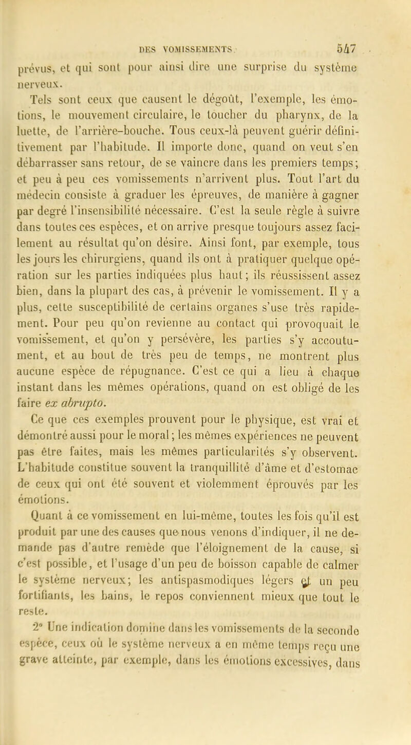 prévus, et qui sont pour ainsi dire une surprise du système nerveux. Tels sont ceux que causent le dégoût, l'exemple, les émo- tions, le mouvement circulaire, le toucher du pharynx, de la luette, de l'anïère-bouche. Tous ceux-là peuvent guérir défini- tivement par l'habitude. Il importe donc, quand on veut s'en débarrasser sans retour, de se vaincre dans les premiers temps; et peu à peu ces vomissements n'arrivent plus. Tout l'art du médecin consiste à graduer les épreuves, de manière à gagner par degré l'insensibilité nécessaire. C'est la seule règle à suivre dans toutes ces espèces, et on arrive presque toujours assez faci- lement au résultat qu'on désire. Ainsi font, par exemple, tous les jours les chirurgiens, quand ils ont à pratiquer quelque opé- ration sur les parties indiquées plus haut; ils réussissent assez bien, dans la plupart des cas, à prévenir le vomissement. Il y a plus, cette susceptibilité de certains organes s'use très rapide- ment. Pour peu qu'on revienne au contact qui provoquait le vomissement, et qu'on y persévère, les parties s'y accoutu- ment, et au bout de très peu de temps, ne montrent plus aucune espèce de répugnance. C'est ce qui a lieu à chaque instant dans les mêmes opérations, quand on est obligé de les faire ex abrupto. Ce que ces exemples prouvent pour le physique, est vrai et démontré aussi pour le moral ; les mêmes expériences ne peuvent pas être faites, mais les mêmes particularités s'y observent. L'habitude constitue souvent la tranquillité d'àme et d'estomac de ceux qui ont été souvent et violemment éprouvés par les émotions. Quant à ce vomissement en lui-même, toutes les fois qu'il est produit par une des causes que nous venons d'indiquer, il ne de- mande pas d'autre remède que l'éloignement de la cause, si c'est possible, et l'usage d'un peu de boisson capable de calmer le système nerveux; les antispasmodiques légers çj; un peu fortifiants, les bains, le repos conviennent mieux que tout le reste. 2° Une indication domine dans les vomissements de la seconde espèce, ceux où le système nerveux a en même temps reçu une grave atteinte, par exemple, clans les émotions excessives, dans