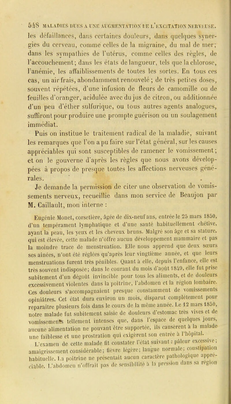 les défaillances, dans certaines douleurs, dans quelques syner- gies du cerveau, comme celles de la migraine, du mal de mer; dans les sympathies de l'utérus, comme celles des règles, de l'accouchement; dans les étals de langueur, tels que la chlorose, l'anémie, les affaiblissements de toutes les sortes. En tous ces cas, un air frais, abondamment renouvelé ; de très petites doses, souvent répétées, d'une infusion de fleurs de camomille ou de feuilles d'oranger, acidulée avec du jus de citron, ou additionnée d'un peu d'éther sulfurique, ou tous autres agents analogues, suffiront pour produire une prompte guérison ou un soulagement immédiat. Puis on institue le traitement radical de la maladie, suivant les remarques que Ton a pu faire sur l'état général, sur les causes appréciables qui sont susceptibles de ramener le vomissement; et on le gouverne d'après les règles que nous avons dévelop- pées à propos de presque toutes les affections nerveuses géné- rales. Je demande la permission de citer une observation de vomis- sements nerveux, recueillie dans mon service de Beaujon par M. Caillault, mon interne : Eugénie Monet, corsetière, âgée de dix-neuf ans, entrée le 25 mars 1850, d'un tempérament lymphatique et d'une santé habituellement ohétive, ayant la peau, les yeux et les cheveux bruns. Malgré son âge et sa stature, qui est élevée, cette malade n'offre aucun développement mammaire et pas la moindre trace de menstruation. Elle nous apprend que deux sœurs ses aînées, n'ont été réglées qu'après leur vingtième année, et que leurs menstruations furent très pénibles. Quant à elle, depuis l'enfance, elle est très souvent indisposée; dans le courant du mois d'août 1849, elle fut prise subitement d'un dégoût invincible pour tous les aliments, et de douleurs excessivement violentes dans la poitrine, l'abdomen et la région lombaire. Ces douleurs s'accompagnaient presque constamment de vomissements opiniâtres. Cet état dura environ un mois, disparut complètement pour reparaître plusieurs fois dans le cours de la même année. Le 12 mars 1850, notre malade fut subitement saisie de douleurs d'estomac très vives et de vomissements tellement intenses que, clans l'espace de quelques jours, aucune alimentation ne pouvant être supportée, ils causèrent h la malade une faiblesse et une prostration qui exigèrent son entrée à l'hôpital. L'examen de cette malade fit constater l'état suivant : pâleur excessive : amaigrissement considérable; lièvre légère; langue normale; constipation habituelle. La poitrine ne présentait aucun caractère pathologique appré- ciable. L'abdomen n'offrait pas de sensibilité à In pression dans sa région