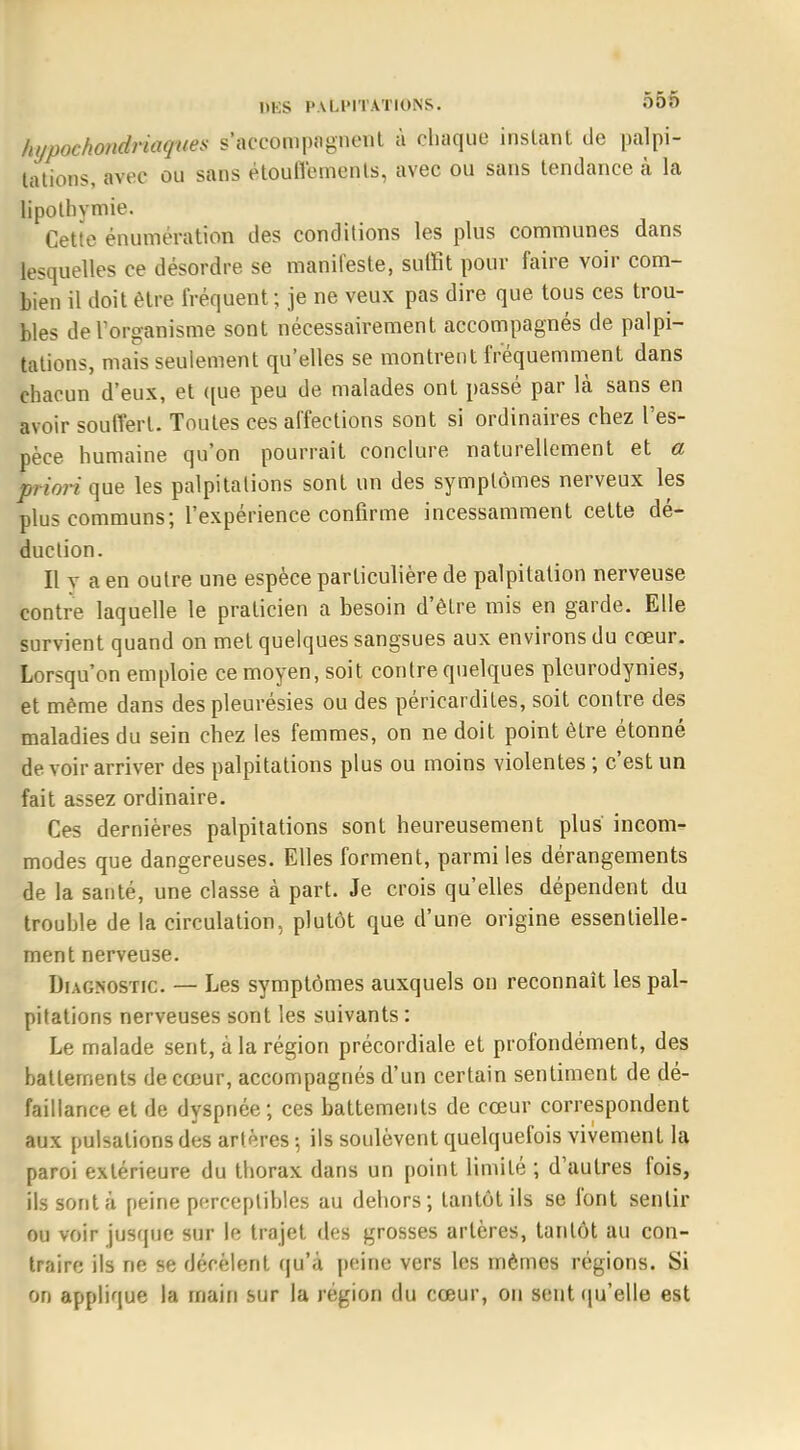 hypochondriaques s'accompagnent à chaque instant de palpi- tations, avec ou sans étouffemenls, avec ou sans tendance à la lipothymie. Cette énumération des conditions les plus communes dans lesquelles ce désordre se manifeste, suffit pour faire voir com- bien il doit être fréquent; je ne veux pas dire que tous ces trou- bles de l'organisme sont nécessairement accompagnés de palpi- tations, mais seulement qu'elles se montrent fréquemment dans chacun d'eux, et que peu de malades ont passé par là sans en avoir souffert. Toutes ces affections sont si ordinaires chez l'es- pèce humaine qu'on pourrait conclure naturellement et a priori que les palpitations sont un des symptômes nerveux les plus communs; l'expérience confirme incessamment cette dé- duction. Il y a en outre une espèce particulière de palpitation nerveuse contre laquelle le praticien a besoin d'être mis en garde. Elle survient quand on met quelques sangsues aux environs du cœur. Lorsqu'on emploie ce moyen, soit contre quelques plcurodynies, et même dans des pleurésies ou des péricardites, soit contre des maladies du sein chez les femmes, on ne doit point être étonné de voir arriver des palpitations plus ou moins violentes ; c'est un fait assez ordinaire. Ces dernières palpitations sont heureusement plus incom- modes que dangereuses. Elles forment, parmi les dérangements de la santé, une classe à part. Je crois qu'elles dépendent du trouble de la circulation, plutôt que d'une origine essentielle- ment nerveuse. Diagnostic. — Les symptômes auxquels on reconnaît les pal- pitations nerveuses sont les suivants : Le malade sent, à la région précordiale et profondément, des battements de cœur, accompagnés d'un certain sentiment de dé- faillance et de dyspnée; ces battements de cœur correspondent aux pulsations des artères ; ils soulèvent quelquefois vivement la paroi extérieure du thorax dans un point limité ; d'autres fois, ils sont à peine perceptibles au dehors; tantôt ils se font sentir ou voir jusque sur le trajet des grosses artères, tantôt au con- traire ils ne se décèlent qu'a peine vers les mêmes régions. Si on applique la main sur la région du cœur, on sent qu'elle est