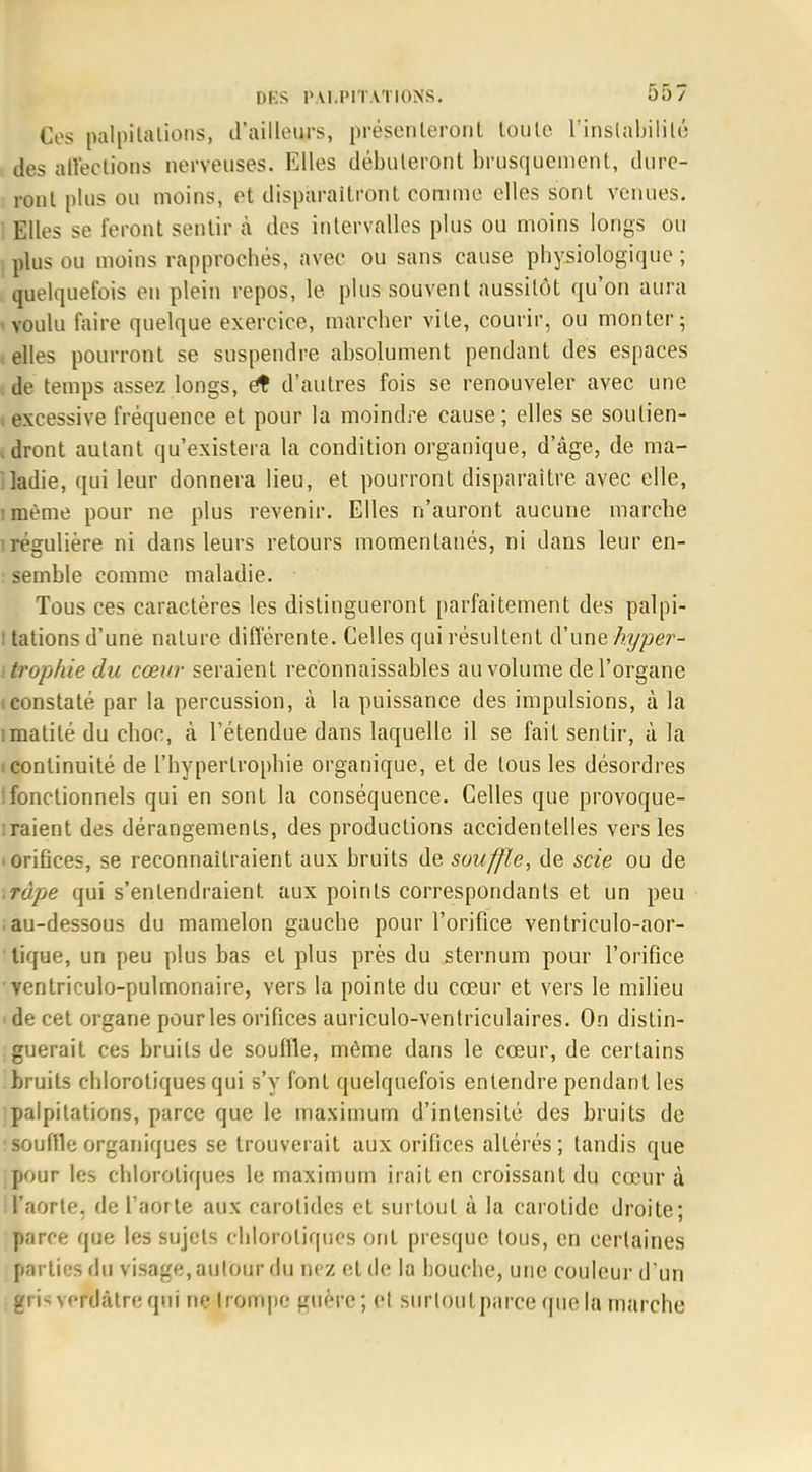 Ces palpitations, d'ailleurs, présenteront toute l'instabilité des affeotions nerveuses. Elles débuteront brusquement, dure- ront plus ou moins, et disparaîtront comme elles sont venues. Elles se feront sentir à des intervalles plus ou moins longs ou plus ou moins rapprochés, avec ou sans cause physiologique ; quelquefois en plein repos, le plus souvent aussitôt qu'on aura voulu faire quelque exercice, marcher vite, courir, ou monter 5 elles pourront se suspendre absolument pendant des espaces de temps assez longs, et d'autres fois se renouveler avec une excessive fréquence et pour la moindre cause; elles se soutien- dront autant qu'existera la condition organique, d'âge, de ma- ladie, qui leur donnera lieu, et pourront disparaître avec elle, îmème pour ne plus revenir. Elles n'auront aucune marche irégulière ni dans leurs retours momentanés, ni dans leur en- semble comme maladie. • Tous ces caractères les distingueront parfaitement des palpi- l tations d'une nature différente. Celles qui résultent d'une hyper- trophie du cœur seraient reconnaissables au volume de l'organe (Constaté par la percussion, à la puissance des impulsions, à la imatité du choc, à l'étendue dans laquelle il se fait sentir, à la (Continuité de l'hypertrophie organique, et de tous les désordres ; fonc tionnels qui en sont la conséquence. Celles que provoque- raient des dérangements, des productions accidentelles vers les 'Orifices, se reconnaîtraient aux bruits de souffle, de scie ou de râpe qui s'entendraient aux points correspondants et un peu -au-dessous du mamelon gauche pour l'orifice ventriculo-aor- tique, un peu plus bas et plus près du sternum pour l'orifice • ventricule-pulmonaire, vers la pointe du cœur et vers le milieu 1 de cet organe pour les orifices auriculo-ventriculaires. On distin- guerait ces bruits de souffle, même dans le cœur, de certains bruits chlorotiques qui s'y font quelquefois entendre pendant les palpitations, parce que le maximum d'intensité des bruits de souille organiques se trouverait aux orifices altérés ; tandis que pour les chlorotiques le maximum irait en croissant du cœur à l'aorte, de l'aorte aux carotides et surtout à la carotide droite; parce que les sujets chlorotiques ont presque tous, en certaines parties du visage, autour du nez et de la bouche, une couleur d'un gris vpfdàtre qui ne trompe guère; cl surtout parce que la marche