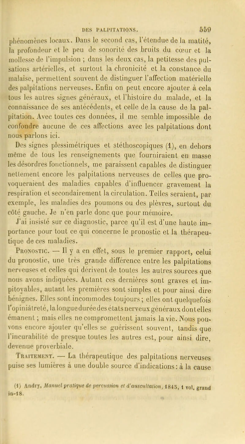 phénomènes locaux. Dans le second cas, l'étendue de la matité, la profondeur et le peu de sonorité des bruits du cœur et la mollesse de l'impulsion ; dans les deux cas, la petitesse des pul- sations artérielles, et surtout la chronicité et la constance du malaise, permettent souvent de distinguer l'affection matérielle des palpitations nerveuses. Enfin on peut encore ajouter à cela tous les autres signes généraux, et l'histoire du malade, et la connaissance de ses antécédents, et celle de la cause de la pal- pitation. Avec toutes ces données, il me semble impossible de confondre aucune de ces affections avec les palpitations dont nous parlons ici. Des signes plessimélriques et stéthoscopiques (1), en dehors même de tous les renseignements que fourniraient eh masse les désordres fonctionnels, me paraissent capables de distinguer nettement encore les palpitations nerveuses de celles que pro- voqueraient des maladies capables d'influencer gravement la respiration et secondairement la circulation. Telles seraient, par exemple, les maladies des poumons ou des plèvres, surtout du côté gauche. Je n'en parle donc que pour mémoire. J'ai insisté sur ce diagnostic, parce qu'il est d'une haute im- portance pour tout ce qui concerne le pronostic et la thérapeu- tique de ces maladies. Pronostic. — Il y a en effet, sous le premier rapport, celui du pronostic, une très grande différence entre les palpitations nerveuses et celles qui dérivent de toutes les autres sources que nous avons indiquées. Autant ces dernières sont graves et im- pitoyables, autant les premières sont simples et pour ainsi dire bénignes. Elles sont incommodes toujours; elles ont quelquefois l'opiniâtreté, la longueduréedes états nerveux généraux dontelles émanent ; mais elles ne compromettent jamais la vie. Nous pou- vons encore ajouter qu'elles se guérissent souvent, tandis que l'incurabilité de presque toutes les autres est, pour ainsi dire, devenue proverbiale. Traitement. — La thérapeutique des palpitations nerveuses puise ses lumières à une double source d'indications: à la cause (1) Andry, Manuel pratique de percussion et d'auscultation, 1845, i vol. grand io-18.