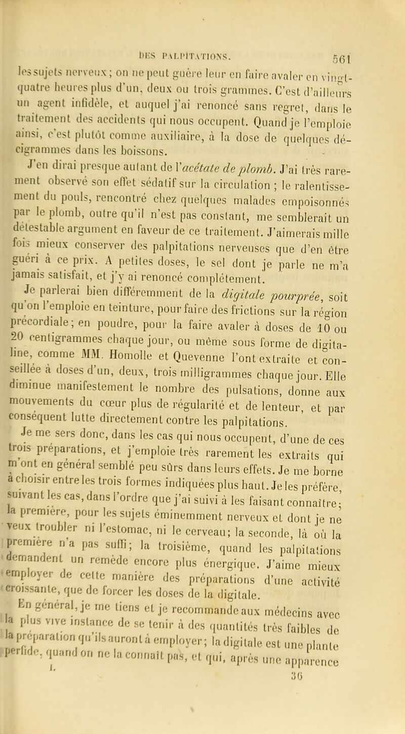 les sujets nerveux ; on ne peut guère leur en faire avaler en vin^l- quatre heures plus d'un, deux ou trois grammes. C'est d'ailleurs un agent infidèle, et auquel j'ai renoncé sans regret, dans le traitement des accidents qui nous occupent. Quand je l'emploie ainsi, c'est plutôt comme auxiliaire, à la dose de quelques dé- cigrammes dans les boissons. J'en dirai presque autant de V acétate de plomb. J'ai très rare- ment observé son effet sédatif sur la circulation ; le ralentisse- ment du pouls, rencontré chez quelques malades empoisonnés par le plomb, outre qu'il n'est pas constant, me semblerait un détestable argument en faveur de ce traitement. J'aimerais mille fois mieux conserver des palpitations nerveuses que d'en être guéri à ce prix. A petites doses, le sel dont je parle ne m'a jamais satisfait, et j'y ai renoncé complètement. Je parlerai bien différemment de la digitale pourprée, soit qu'on l'emploie en teinture, pour faire des frictions sur la région precordiale; en poudre, pour la faire avaler à doses de 10 ou 20 centigrammes chaque jour, ou même sous forme de digita- line, comme MM. Homolle et Quevenne l'ont extraite et con- seillée à doses d'un, deux, trois milligrammes chaque jour. Elle diminue manifestement le nombre des pulsations, donne aux mouvements du cœur plus de régularité et de lenteur, et par conséquent lutte directement contre les palpitations. Je me sers donc, dans les cas qui nous occupent, d'une de ces trois préparations, et j'emploie très rarement les extraits qui m ont en général semblé peu sûrs dans leurs effets. Je me borne a choisir entre les trois formes indiquées plus haut. Je les préfère suivant les cas, dans l'ordre que j'ai suivi à les faisant connaître•' la prem.ere, pour les sujets éminemment nerveux et dont je ne veux troubler ni l'estomac, ni le cerveau; la seconde, là où la première n'a pas suffi; la troisième, quand les palpitations ■demandent un remède encore plus énergique. J'aime mieux •employer de celte manière des préparations d'une activité < croissante, que de forcer les doses de la digitale. En général, je me tiens et je recommande aux médecins avec a plus vive instance de se tenir à des quantités très faibles de la préparation qu'ils auront a employer; la digiUde est une plante perfide, quand on ne la connaît pas, et qui, après une apparence 30