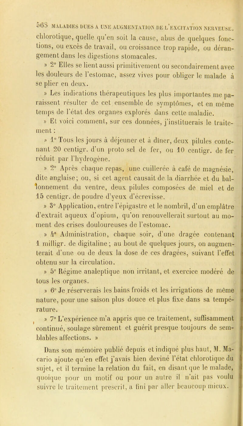 chlorotique, quelle qu'en soil la cause, abus de quelques fonc- tions, ou excès de travail, ou croissance trop rapide, ou déran- gement dans les digestions stomacales. » 2° Elles se lient aussi primitivement ou secondairement avec les douleurs de l'estomac, assez vives pour obliger le malade à se plier en deux. » Les indications thérapeutiques les plus importantes me pa- raissent résulter de cet ensemble de symptômes, et en même temps de l'état des organes explorés dans cette maladie. » Et voici comment, sur ces données, j'instituerais le traite- ment : » 1° Tous les jours à déjeuner et à dîner, deux pilules conte- nant 20 centigr. d'un proto sel de fer, ou 10 centigr. de fer réduit par l'hydrogène. » 2° Après chaque repas, une cuillerée à café de magnésie, dite anglaise; ou, si cet agent causait de la diarrhée et du bal- lonnement du ventre, deux pilules composées de miel et de 15 centigr. de poudre d'yeux d'écrevisse. » 3° Application, entre l'épigastre et le nombril, d'un emplâtre d'extrait aqueux d'opium, qu'on renouvellerait surtout au mo- ment des crises douloureuses de l'estomac. » h Administration, chaque soir, d'une dragée contenant 1 milligr. de digitaline ; au bout de quelques jours, on augmen- terait d'une ou de deux la dose de ces dragées, suivant l'effet obtenu sur la circulation. » 5° Régime analeptique non irritant, et exercice modéré de tous les organes. » 6° Je réserverais les bains froids et les irrigations de même nature, pour une saison plus douce et plus fixe dans sa tempé- rature. » 7° L'expérience m'a appris que ce traitement, suffisamment continué, soulage sûrement et guérit presque toujours de sem- blables affections. » Dans son mémoire publié depuis et indiqué plus haut, M. Ma- cario ajoute qu'en effet j'avais bien deviné l'état chlorotique du sujet, et il termine la relation du fait, en disant que le malade, quoique pour un motif ou pour un autre il n'ait pas voulu suivre le traitement prescrit, a fini par aller beaucoup mieux.