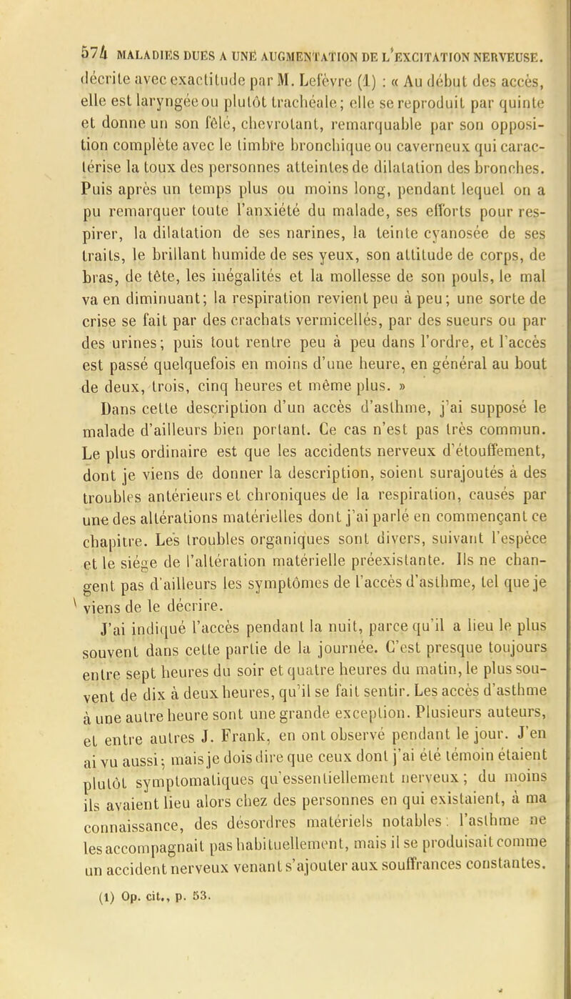 décrite avec exactitude par M. Lefèvre (1) : « Au début des accès, elle est laryngée ou plutôt trachéale; elle se reproduit par quinte et donne un son fêlé, chevrotant, remarquable par son opposi- tion complète avec le timbre bronchique ou caverneux qui carac- térise la toux des personnes atteintes de dilatation des bronches. Puis après un temps plus ou moins long, pendant lequel on a pu remarquer toute l'anxiété du malade, ses efforts pour res- pirer, la dilatation de ses narines, la teinte cyanosée de ses traits, le brillant humide de ses yeux, son attitude de corps, de bras, de tête, les inégalités et la mollesse de son pouls, le mal va en diminuant; la respiration revient peu à peu; une sorte de crise se fait par des crachats vermicellés, par des sueurs ou par des urines; puis tout rentre peu à peu dans l'ordre, et l'accès est passé quelquefois en moins d'une heure, en général au bout de deux, trois, cinq heures et même plus. » Dans cette description d'un accès d'asthme, j'ai supposé le malade d'ailleurs bien portant. Ce cas n'est pas très commun. Le plus ordinaire est que les accidents nerveux d'étouffement, dont je viens de donner la description, soient surajoutés à des troubles antérieurs et chroniques de la respiration, causés par une des altérations matérielles dont j'ai parlé en commençant ce chapitre. Les troubles organiques sont divers, suivant l'espèce et le siège de l'altération matérielle préexistante. Us ne chan- gent pas d'ailleurs les symptômes de l'accès d'asthme, tel que je y viens de le décrire. J'ai indiqué l'accès pendant la nuit, parce qu'il a lieu le plus souvent dans cette partie de la journée. C'est presque toujours entre sept heures du soir et quatre heures du matin, le plus sou- vent de dix à deux heures, qu'il se fait sentir. Les accès d'asthme à une autre heure sont unegrande exception. Plusieurs auteurs, et entre autres J. Frank, en ont observé pendant le jour. J'en ai vu aussi-, mais je dois dire que ceux dont j'ai été témoin étaient plutôt symptomatiques qu'essentiellement nerveux ; du moins ils avaient lieu alors chez des personnes en qui existaient, à ma connaissance, des désordres matériels notables , l'asthme ne les accompagnait pas habituellement, mais il se produisait comme un accident nerveux venant s'ajouter aux souffrances constantes. (1) Op. cit., p. 53.