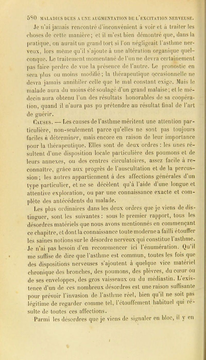 Je n'ai jamais rencontré d'inconvénient à voir et à traiter les choses de cette manière; et il m'est bien démontré que, dans la pratique, on aurait un grand tort si l'on négligeait l'asthme ner- veux, lors même qu'il s'ajoute à une altération organique quel- conque. Le traitement momentané de l'un ne devra certainement pas l'aire perdre de vue la présence de l'autre. Le pronostic en sera plus ou moins modifié; la thérapeutique occasionnelle ne devra jamais annihiler celle que le mal constant exige. Mais le malade aura du moins été soulagé d'un grand malaise; et le mé- decin aura ohtenu l'un des résultats honorables de sa coopéra- lion, quand il n'aura pas pu prétendre au résultat final de l'art de guérir. Causes. — Les causes de l'asthme méritent une attention par- ticulière, non-seulement parce qu'elles ne sont pas toujours faciles à déterminer, mais encore en raison de leur importance pour la thérapeutique. Elles sont de deux ordres : les unes ré- sultent d'une disposition locale particulière des poumons et de leurs annexes, ou des centres circulatoires, assez facile à re- connaître, grâce aux progrès de l'auscultation et de la percus- sion ; les autres appartiennent à des affections générales d'un type particulier, et ne se décèlent qu'à l'aide d'une longue et attentive exploration, ou par une connaissance exacte et com- plète des antécédents du malade. Les plus ordinaires dans les deux ordres que je viens de dis- tinguer, sont les suivantes : sous le premier rapport, tous les désordres matériels que nous avons mentionnés en commençant ce chapitre, et dont la connaissance toute moderne a failli étouffer les saines notions sur le désordre nerveux qui constitue l'asthme. Je n'ai pas besoin d'en recommencer ici rémunération. Qu'il me suffise de dire que l'asthme est commun, toutes les fois que des dispositions nerveuses s'ajoutent à quelque vice matériel chronique des bronches, des poumons, des plèvres, du cœur ou de ses enveloppes, des gros vaisseaux ou du médiastin. L'exis- tence d'un de ces nombreux désordres est une raison suffisante pour prévoir l'invasion de l'asthme réel, bien qu'il ne soit pas légitime de regarder comme tel, l'étouffement habituel qui ré- sulte de toutes ces affections. Parmi les désordres que je viens de signaler en bloc, il y en