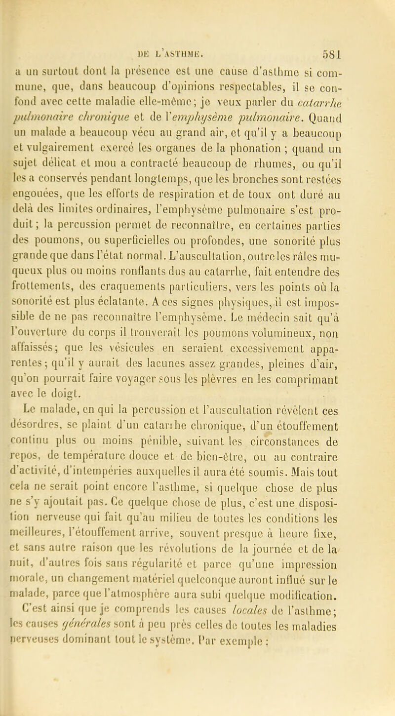 a un surtout dont la présence est une cause d'asthme si com- mune, que, dans beaucoup d'opinions respectables, il se con- fond avec cette maladie elle-même; je veux parler du catarrhe pulmonaire chronique et de Yempkysème pulmonaire. Quand un malade a beaucoup vécu au grand air, et qu'il y a beaucoup et vulgairement exercé les organes de la pbonation ; quand un sujet délicat et mou a contracté beaucoup de rhumes, ou qu'il les a conservés pendant longtemps, que les bronches sont restées engouées, que les efforts de respiration et de toux ont duré au delà des limites ordinaires, l'emphysème pulmonaire s'est pro- duit; la percussion permet de reconnaître, en certaines parties des poumons, ou superficielles ou profondes, une sonorité plus grande que dans l'état normal. L'auscultation, outreles râles mu- queux plus ou moins ronflants dus au catarrhe, fait entendre des frottements, des craquements particuliers, vers les points où la sonorité est plus éclatante. Aces signes physiques, il est impos- sible de ne pas reconnaître l'emphysème. Le médecin sait qu'à l'ouverture du corps il trouverait les poumons volumineux, non affaissés; que les vésicules en seraient excessivement appa- rentes; qu'il y aurait des lacunes assez grandes, pleines d'air, qu'on pourrait faire voyager sous les plèvres en les comprimant avec le doigt. Le malade, en qui la percussion et l'auscultation révèlent ces désordres, se plaint d'un catarrhe chronique, d'un étouffement continu plus ou moins pénible, suivant les circonstances de repos, de température douce et de bien-être, ou au contraire d'activité, d'intempéries auxquelles il aura été soumis. Mais tout cela ne serait point encore l'asthme, si quelque chose de plus ne s'y ajoutait pas. Ce quelque chose de plus, c'est une disposi- tion nerveuse qui fait qu'au milieu de toutes les conditions les meilleures, l'étouffement arrive, souvent presque à heure fixe, et sans autre raison que les révolutions de la journée et de la nuit, d'autres fois sans régularité et parce qu'une impression morale, un changement matériel quelconque auront inilué sur le malade, parce que l'atmosphère aura subi quelque modification. C'est ainsi que je comprends les causes locales de l'asthme; les causes générales sont à peu près celles de toutes les maladies nerveuses dominant tout le système. Par exemple :