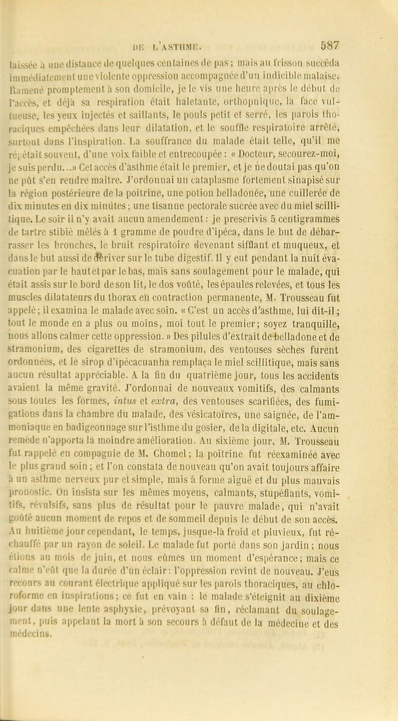 laissée à UUfl distance! de quelque* centaines de pas ; mais au frisson succéda immédiatement une violente oppression accompagnée d'un Indicible malaise. Ramené promptement à son domicile, je le vis une heure après le début du Pactes, et déjà sa respiration était haletante, orthopnique, la l'ace vul- tueuse, les yeux injectés et saillants, le pouls petit et serré, les parois tlio- raciques empêchées dans leur dilatation, et le souffle respiratoire arrêté, surtout dans l'inspiration. La souffrance du malade était telle, qu'il me re, était souvent, d'une voix faible et entrecoupée : « Docteur, secourez-moi, je suis perdu...» Cet accès d'asthme était le premier, et je ne doutai pas qu'on ne put s'en rendre maître. J'ordonnai un cataplasme fortement sinapisé sur la région postérieure de la poitrine, une potion belladonée, une cuillerée de dix minutes en dix minutes ; une tisanne pectorale sucrée avec du miel scilli- tique. Le soir il n'y avait aucun amendement : je prescrivis 5. centigrammes de tartre stibié mêlés à 1 gramme de poudre d'ipéca, dans le but de débar- rasser les bronches, le bruit respiratoire devenant sifflant et muqueux, et dans le but aussi de dériver sur le tube digestif. 11 y eut pendant la nuit éva- cuation par le hautetpar le bas, mais sans soulagement pour le malade, qui était assis sur le bord de son lit, le dos voûté, les épaules relevées, et tous les muscles dilatateurs du thorax en contraction permanente, M. Trousseau fut appelé ; il examina le malade avec soin. « C'est un accès d'asthme, lui dit-il ; tout le monde en a plus ou moins, moi tout le premier; soyez tranquille, nous allons calmer cette oppression. » Des pilules d'extrait de belladone et de stramonium, des cigarettes de stramonium, des ventouses sèches furent ordonnées, et le sirop d'ipécacuanha remplaça le miel scillitique, mais sans aucun résultat appréciable. A la fin du quatrième jour, tous les accidents avaient la même gravité. J'ordonnai de nouveaux vomitifs, des calmants sous toutes les formes, intus et extra, des ventouses scarifiées, des fumi- gations dans la chambre du malade, des vésicatoïres, une saignée, de l'am- moniaque en badigeonnage sur l'isthme du gosier, de la digitale, etc. Aucun remède n'apporta la moindre amélioration. Au sixième jour, M. Trousseau fut rappelé en compagnie de M. Chomel; la poitrine fut réexaminée avec le plus grand soin ; et l'on constata de nouveau qu'on avait toujours affaire à un asthme nerveux pur et simple, mais à forme aiguë et du plus mauvais pronostic. On insista sur les mêmes moyens, calmants, stupéfiants, vomi- tifs, révulsifs, sans plus de résultat pour le pauvre malade, qui n'avait goûté aucun moment de repos et de sommeil depuis le début de son accès. Au huitième jour cependant, le temps, jusque-là froid et pluvieux, fut ré- chauffé par un rayon de soleil. Le malade fut porté dans son jardin ; nous étions au mois de juin, et nous eûmes un moment d'espérance; mais ce calme n'eût que la durée d'un éclair: l'oppression revint de nouveau. J'eus recours au courant électrique appliqué sur les parois thoraciques, au chlo- roforme en inspirations; ce fut en vain : le malade s'éteignit au dixième jour dans une lente asphyxie, prévoyant sa fin, réclamant du soulage- ment, puis appelant la mort à son secours a défaut de la médecine et des médecins.